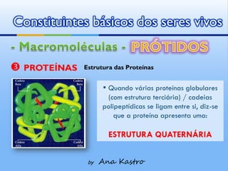 Constituintes básicos dos seres vivos


 PROTEÍNAS   Estrutura das Proteínas


                    ▪ Quando várias proteínas globulares
                     (com estrutura terciária) / cadeias
                    polipeptídicas se ligam entre si, diz-se
                        que a proteína apresenta uma:

                      ESTRUTURA QUATERNÁRIA


               by   Ana Kastro
 