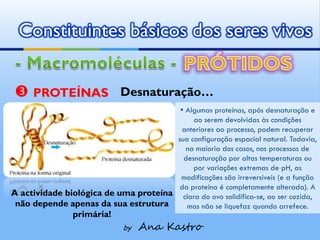 Constituintes básicos dos seres vivos


 PROTEÍNAS                  Desnaturação…
                                             ▪ Algumas proteínas, após desnaturação e
                                            ao serem devolvidas às condições
                                        anteriores ao processo, podem recuperar
                                       sua configuração espacial natural. Todavia,
                                          na maioria dos casos, nos processos de
                                         desnaturação por altas temperaturas ou
                                            por variações extremas de pH, as
                                        modificações são irreversíveis (e a função
                                        da proteína é completamente alterada). A
A actividade biológica de uma proteína clara do ovo solidifica-se, ao ser cozida,
 não depende apenas da sua estrutura      mas não se liquefaz quando arrefece.
                primária!
                              by   Ana Kastro
 