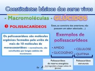 Constituintes básicos dos seres vivos

  POLISSACARÍDEOS                          Estes, ao contrário dos anteriores, não
                                               possuem um sabor adocicado…)


Os polissacarídeos são moléculas
orgânicas formadas pela união de
    mais de 10 moléculas de
 monossacarídeos – normalmente, são          ▪ AMIDO
    constituídos por longas cadeias de
                                                                    ▪ CELULOSE
               monómeros                     ▪ GLICOGÉNIO ▪ QUITINA

                                            Polissacarídeos           Polissacarídeos
                                         de reserva energética          estruturais
                               by   Ana Kastro cadeias de
                                      (correspondem a longas
                                                  glucose)
 