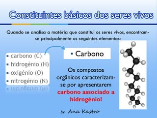 Constituintes básicos dos seres vivos
Quando se analisa a matéria que constitui os seres vivos, encontram-
            se principalmente os seguintes elementos:


                              ▪ Carbono
                           Os compostos
                       orgânicos caracterizam-
                        se por apresentarem
                       carbono associado a
                            hidrogénio!
                         by   Ana Kastro
 