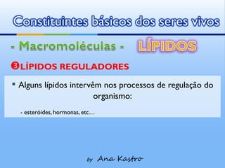 Constituintes básicos dos seres vivos


LÍPIDOS REGULADORES
▪ Alguns lípidos intervêm nos processos de regulação do
                               organismo:
  - esteróides, hormonas, etc…




                          by     Ana Kastro
 