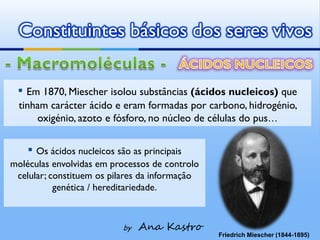 Constituintes básicos dos seres vivos

 ▪ Em 1870, Miescher isolou substâncias (ácidos nucleicos) que
  tinham carácter ácido e eram formadas por carbono, hidrogénio,
      oxigénio, azoto e fósforo, no núcleo de células do pus…


    ▪ Os ácidos nucleicos são as principais
moléculas envolvidas em processos de controlo
 celular; constituem os pilares da informação
           genética / hereditariedade.



                            by   Ana Kastro
                                                Friedrich Miescher (1844-1895)
 