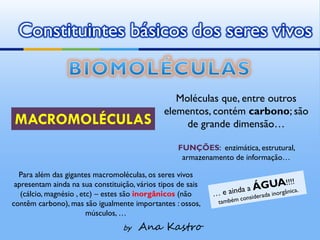 Constituintes básicos dos seres vivos


                                                  Moléculas que, entre outros
                                               elementos, contém carbono; são
MACROMOLÉCULAS                                      de grande dimensão…

                                                   FUNÇÕES: enzimática, estrutural,
                                                    armazenamento de informação…

  Para além das gigantes macromoléculas, os seres vivos
 apresentam ainda na sua constituição, vários tipos de sais
   (cálcio, magnésio , etc) – estes são inorgânicos (não
contêm carbono), mas são igualmente importantes : ossos,
                         músculos, …
                                  by   Ana Kastro
 