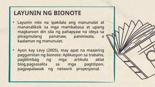 LAYUNIN NG BIONOTE
• Layunin nito na ipakilala ang manunulat at
mananaliksik sa mga mambabasa at upang
magkaroon din sila ng pahapyaw na ideya sa
pinagmulang pananaw, paniniwala, o
kaalaman ng manunulat.
• Ayon kay Levy (2005), may apat na maaaring
paggamitan ng bionote: Aplikasyon sa trabaho,
paglilimbag ng mga artikulo aklat
blog,pagsasalita sa mga pagtitipon,
pagpapalawak ng network propesyonal.
 