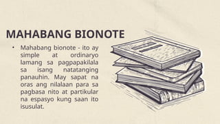 MAHABANG BIONOTE
• Mahabang bionote - ito ay
simple at ordinaryo
lamang sa pagpapakilala
sa isang natatanging
panauhin. May sapat na
oras ang nilalaan para sa
pagbasa nito at partikular
na espasyo kung saan ito
isusulat.
 