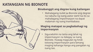 KATANGIAN NG BIONOTE
Binabanggit ang degree kung kailangan
• Mahalagang isulat sa Bionote ang degree
na nakuha ng isang awtor dahil isa ito sa
mahalagang impormasyon na dapat
malaman ng isang mambabasa.
Maging matapat sa pagbabahagi ng
impormasyon
• Siguraduhin na tama ang lahat ng
impormasyon na ilalagay sa isang
Bionote. Huwag magsulat ng hindi
totoong impormasyon para lamang
maging kahanga hanga ang pangalan ng
isang tao.
 