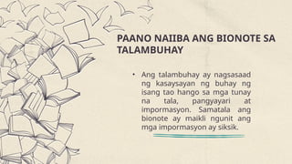 PAANO NAIIBA ANG BIONOTE SA
TALAMBUHAY
• Ang talambuhay ay nagsasaad
ng kasaysayan ng buhay ng
isang tao hango sa mga tunay
na tala, pangyayari at
impormasyon. Samatala ang
bionote ay maikli ngunit ang
mga impormasyon ay siksik.
 