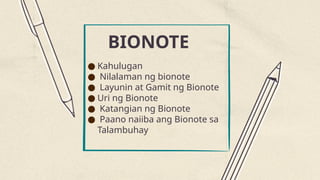 BIONOTE
● Kahulugan
● Nilalaman ng bionote
● Layunin at Gamit ng Bionote
● Uri ng Bionote
● Katangian ng Bionote
● Paano naiiba ang Bionote sa
Talambuhay
 