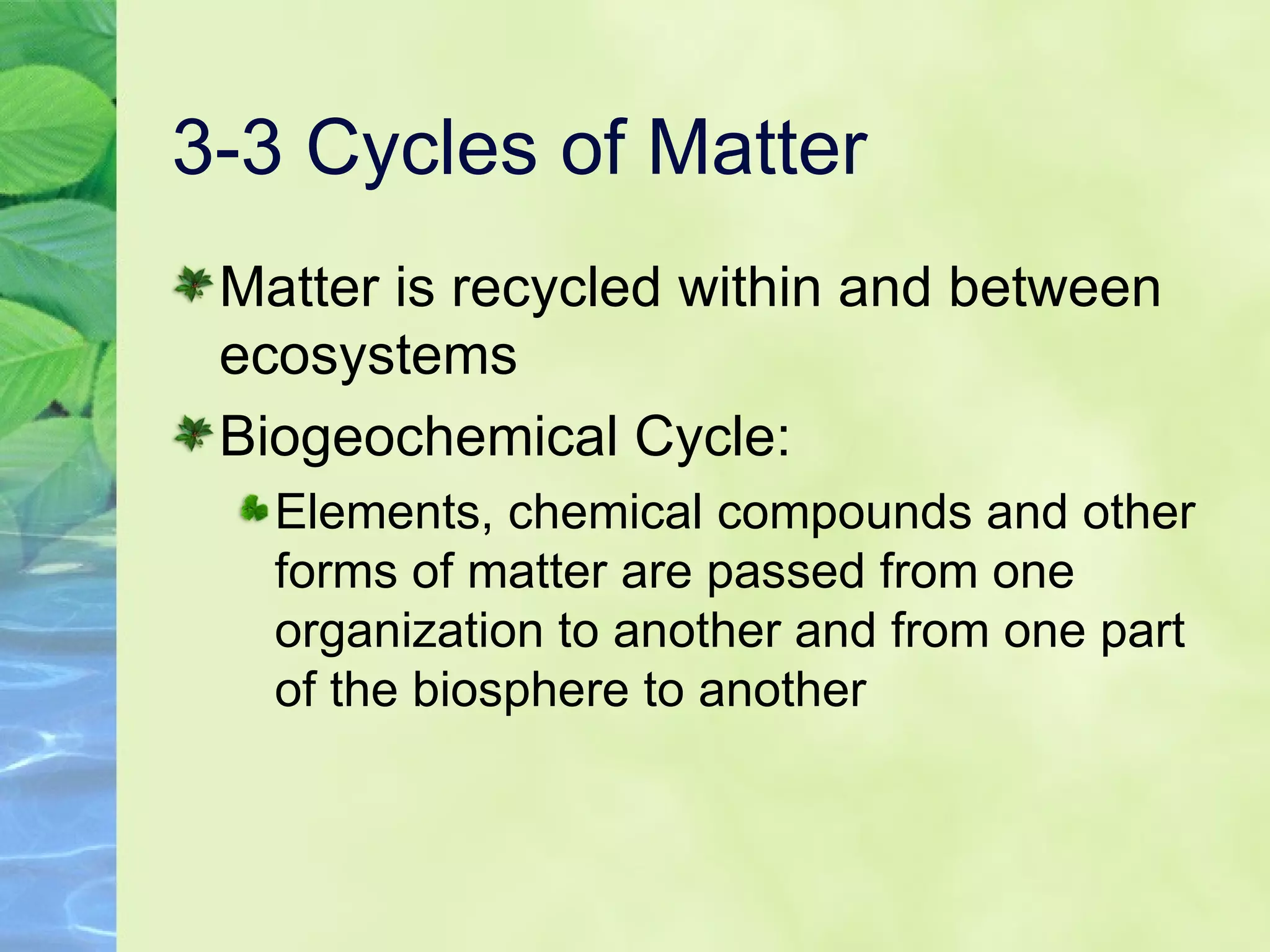 3-3 Cycles of Matter Matter is recycled within and between ecosystems  Biogeochemical Cycle:  Elements, chemical compounds and other forms of matter are passed from one organization to another and from one part of the biosphere to another 