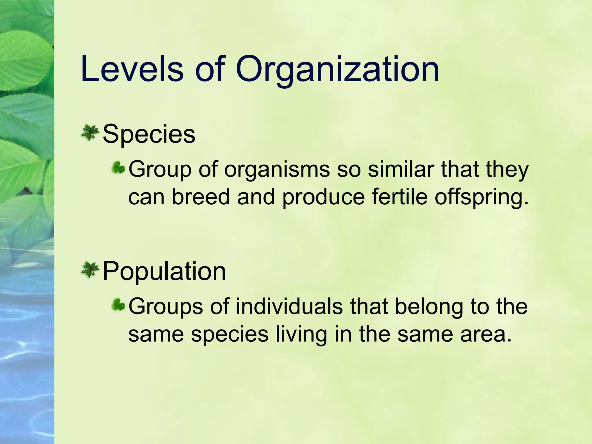 Levels of Organization Species Group of organisms so similar that they can breed and produce fertile offspring. Population Groups of individuals that belong to the same species living in the same area. 