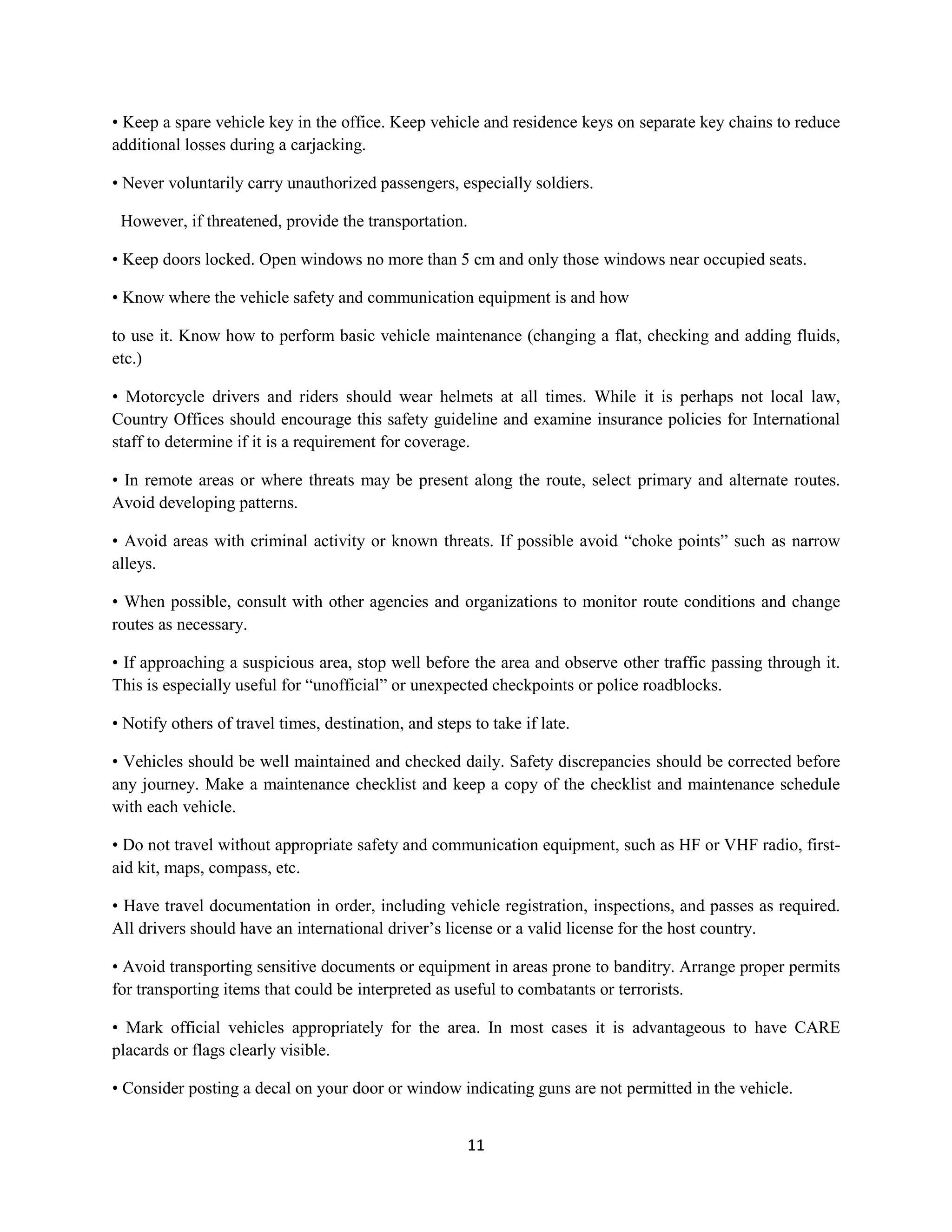 11
• Keep a spare vehicle key in the office. Keep vehicle and residence keys on separate key chains to reduce
additional losses during a carjacking.
• Never voluntarily carry unauthorized passengers, especially soldiers.
However, if threatened, provide the transportation.
• Keep doors locked. Open windows no more than 5 cm and only those windows near occupied seats.
• Know where the vehicle safety and communication equipment is and how
to use it. Know how to perform basic vehicle maintenance (changing a flat, checking and adding fluids,
etc.)
• Motorcycle drivers and riders should wear helmets at all times. While it is perhaps not local law,
Country Offices should encourage this safety guideline and examine insurance policies for International
staff to determine if it is a requirement for coverage.
• In remote areas or where threats may be present along the route, select primary and alternate routes.
Avoid developing patterns.
• Avoid areas with criminal activity or known threats. If possible avoid “choke points” such as narrow
alleys.
• When possible, consult with other agencies and organizations to monitor route conditions and change
routes as necessary.
• If approaching a suspicious area, stop well before the area and observe other traffic passing through it.
This is especially useful for “unofficial” or unexpected checkpoints or police roadblocks.
• Notify others of travel times, destination, and steps to take if late.
• Vehicles should be well maintained and checked daily. Safety discrepancies should be corrected before
any journey. Make a maintenance checklist and keep a copy of the checklist and maintenance schedule
with each vehicle.
• Do not travel without appropriate safety and communication equipment, such as HF or VHF radio, first-
aid kit, maps, compass, etc.
• Have travel documentation in order, including vehicle registration, inspections, and passes as required.
All drivers should have an international driver’s license or a valid license for the host country.
• Avoid transporting sensitive documents or equipment in areas prone to banditry. Arrange proper permits
for transporting items that could be interpreted as useful to combatants or terrorists.
• Mark official vehicles appropriately for the area. In most cases it is advantageous to have CARE
placards or flags clearly visible.
• Consider posting a decal on your door or window indicating guns are not permitted in the vehicle.
 