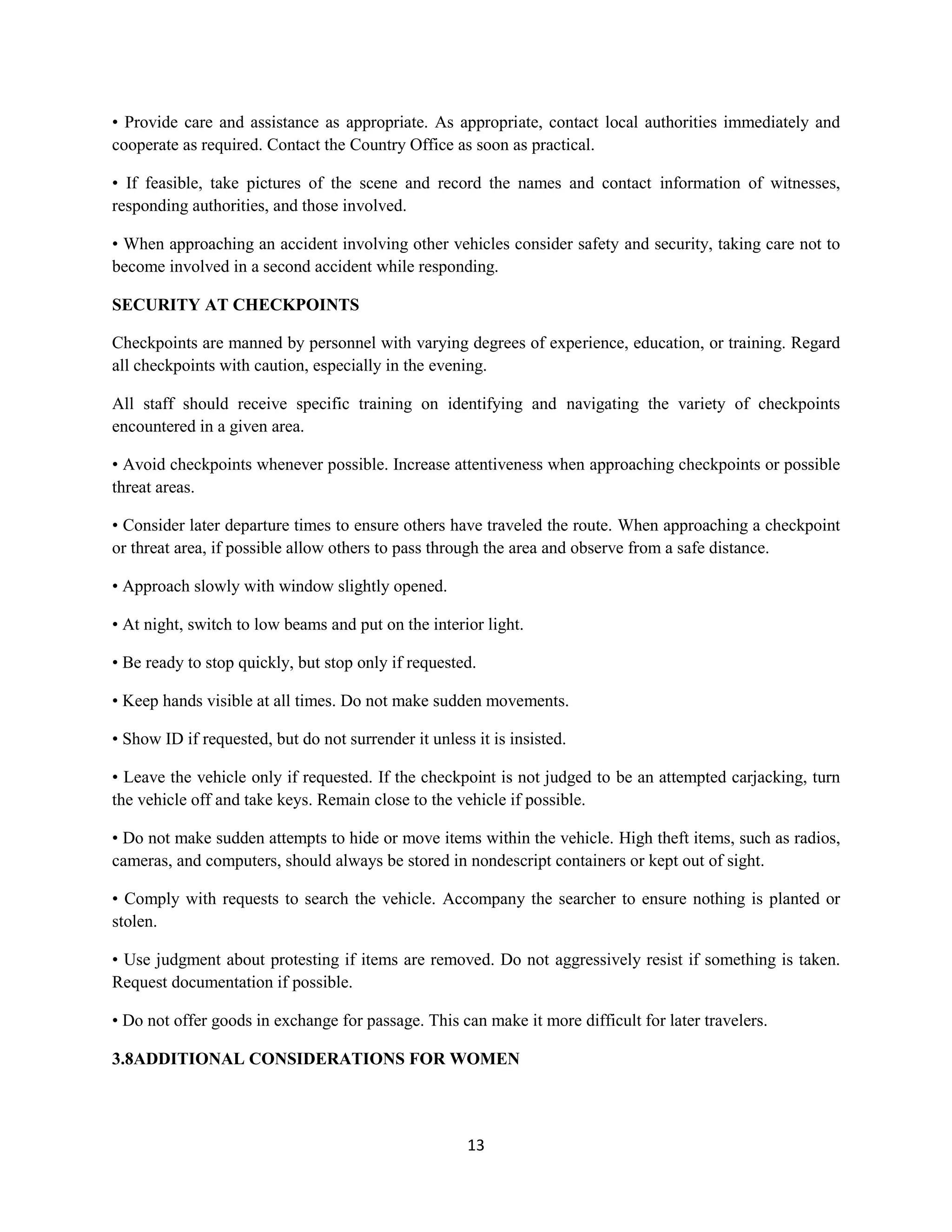 13
• Provide care and assistance as appropriate. As appropriate, contact local authorities immediately and
cooperate as required. Contact the Country Office as soon as practical.
• If feasible, take pictures of the scene and record the names and contact information of witnesses,
responding authorities, and those involved.
• When approaching an accident involving other vehicles consider safety and security, taking care not to
become involved in a second accident while responding.
SECURITY AT CHECKPOINTS
Checkpoints are manned by personnel with varying degrees of experience, education, or training. Regard
all checkpoints with caution, especially in the evening.
All staff should receive specific training on identifying and navigating the variety of checkpoints
encountered in a given area.
• Avoid checkpoints whenever possible. Increase attentiveness when approaching checkpoints or possible
threat areas.
• Consider later departure times to ensure others have traveled the route. When approaching a checkpoint
or threat area, if possible allow others to pass through the area and observe from a safe distance.
• Approach slowly with window slightly opened.
• At night, switch to low beams and put on the interior light.
• Be ready to stop quickly, but stop only if requested.
• Keep hands visible at all times. Do not make sudden movements.
• Show ID if requested, but do not surrender it unless it is insisted.
• Leave the vehicle only if requested. If the checkpoint is not judged to be an attempted carjacking, turn
the vehicle off and take keys. Remain close to the vehicle if possible.
• Do not make sudden attempts to hide or move items within the vehicle. High theft items, such as radios,
cameras, and computers, should always be stored in nondescript containers or kept out of sight.
• Comply with requests to search the vehicle. Accompany the searcher to ensure nothing is planted or
stolen.
• Use judgment about protesting if items are removed. Do not aggressively resist if something is taken.
Request documentation if possible.
• Do not offer goods in exchange for passage. This can make it more difficult for later travelers.
3.8ADDITIONAL CONSIDERATIONS FOR WOMEN
 