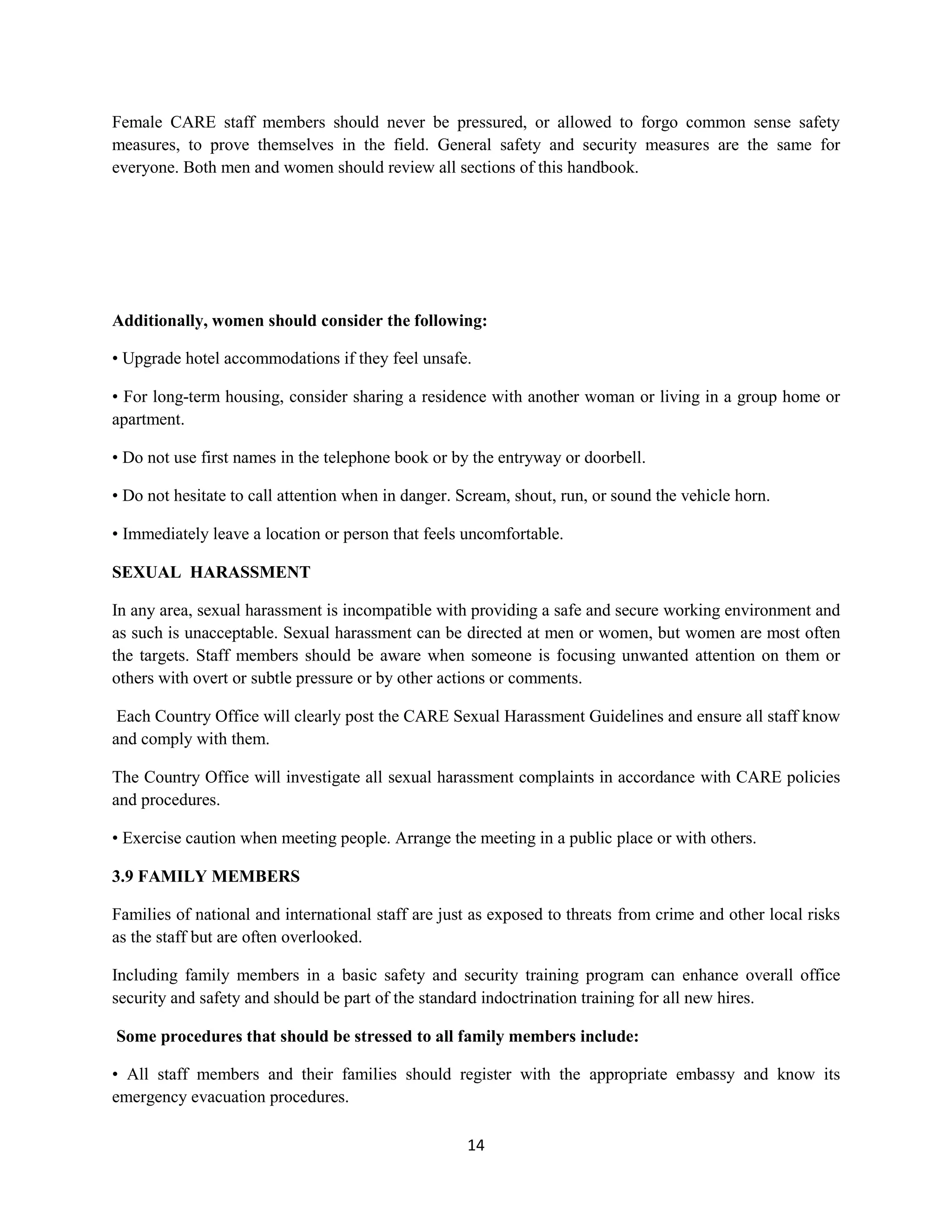 14
Female CARE staff members should never be pressured, or allowed to forgo common sense safety
measures, to prove themselves in the field. General safety and security measures are the same for
everyone. Both men and women should review all sections of this handbook.
Additionally, women should consider the following:
• Upgrade hotel accommodations if they feel unsafe.
• For long-term housing, consider sharing a residence with another woman or living in a group home or
apartment.
• Do not use first names in the telephone book or by the entryway or doorbell.
• Do not hesitate to call attention when in danger. Scream, shout, run, or sound the vehicle horn.
• Immediately leave a location or person that feels uncomfortable.
SEXUAL HARASSMENT
In any area, sexual harassment is incompatible with providing a safe and secure working environment and
as such is unacceptable. Sexual harassment can be directed at men or women, but women are most often
the targets. Staff members should be aware when someone is focusing unwanted attention on them or
others with overt or subtle pressure or by other actions or comments.
Each Country Office will clearly post the CARE Sexual Harassment Guidelines and ensure all staff know
and comply with them.
The Country Office will investigate all sexual harassment complaints in accordance with CARE policies
and procedures.
• Exercise caution when meeting people. Arrange the meeting in a public place or with others.
3.9 FAMILY MEMBERS
Families of national and international staff are just as exposed to threats from crime and other local risks
as the staff but are often overlooked.
Including family members in a basic safety and security training program can enhance overall office
security and safety and should be part of the standard indoctrination training for all new hires.
Some procedures that should be stressed to all family members include:
• All staff members and their families should register with the appropriate embassy and know its
emergency evacuation procedures.
 
