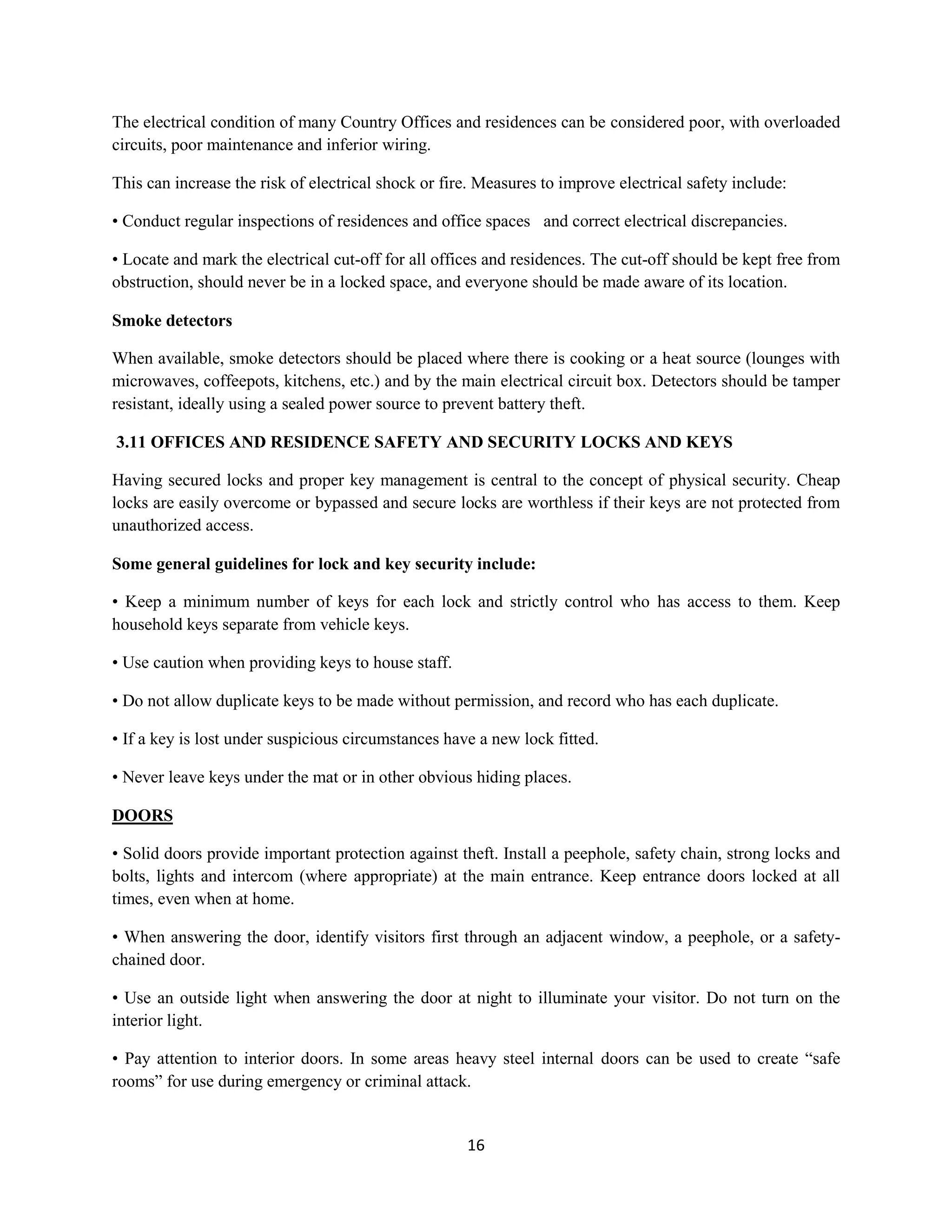 16
The electrical condition of many Country Offices and residences can be considered poor, with overloaded
circuits, poor maintenance and inferior wiring.
This can increase the risk of electrical shock or fire. Measures to improve electrical safety include:
• Conduct regular inspections of residences and office spaces and correct electrical discrepancies.
• Locate and mark the electrical cut-off for all offices and residences. The cut-off should be kept free from
obstruction, should never be in a locked space, and everyone should be made aware of its location.
Smoke detectors
When available, smoke detectors should be placed where there is cooking or a heat source (lounges with
microwaves, coffeepots, kitchens, etc.) and by the main electrical circuit box. Detectors should be tamper
resistant, ideally using a sealed power source to prevent battery theft.
3.11 OFFICES AND RESIDENCE SAFETY AND SECURITY LOCKS AND KEYS
Having secured locks and proper key management is central to the concept of physical security. Cheap
locks are easily overcome or bypassed and secure locks are worthless if their keys are not protected from
unauthorized access.
Some general guidelines for lock and key security include:
• Keep a minimum number of keys for each lock and strictly control who has access to them. Keep
household keys separate from vehicle keys.
• Use caution when providing keys to house staff.
• Do not allow duplicate keys to be made without permission, and record who has each duplicate.
• If a key is lost under suspicious circumstances have a new lock fitted.
• Never leave keys under the mat or in other obvious hiding places.
DOORS
• Solid doors provide important protection against theft. Install a peephole, safety chain, strong locks and
bolts, lights and intercom (where appropriate) at the main entrance. Keep entrance doors locked at all
times, even when at home.
• When answering the door, identify visitors first through an adjacent window, a peephole, or a safety-
chained door.
• Use an outside light when answering the door at night to illuminate your visitor. Do not turn on the
interior light.
• Pay attention to interior doors. In some areas heavy steel internal doors can be used to create “safe
rooms” for use during emergency or criminal attack.
 