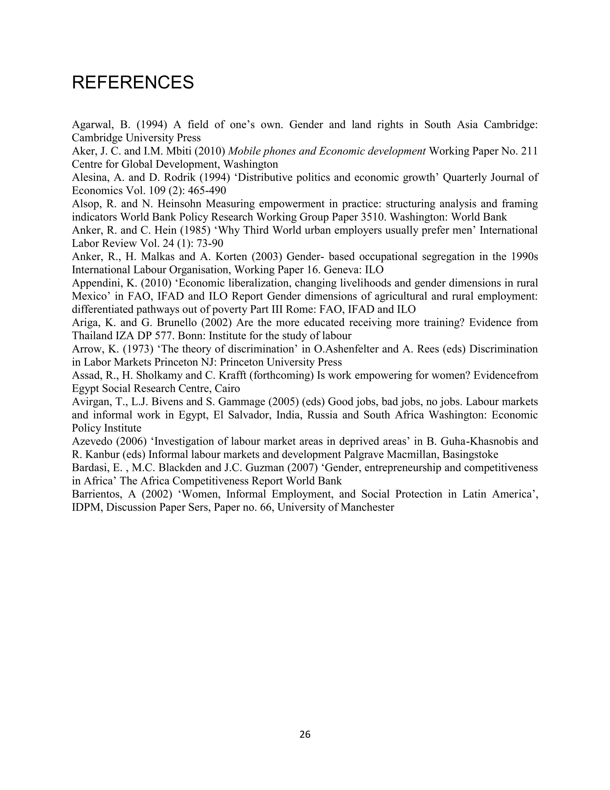 26
REFERENCES
Agarwal, B. (1994) A field of one’s own. Gender and land rights in South Asia Cambridge:
Cambridge University Press
Aker, J. C. and I.M. Mbiti (2010) Mobile phones and Economic development Working Paper No. 211
Centre for Global Development, Washington
Alesina, A. and D. Rodrik (1994) ‘Distributive politics and economic growth’ Quarterly Journal of
Economics Vol. 109 (2): 465-490
Alsop, R. and N. Heinsohn Measuring empowerment in practice: structuring analysis and framing
indicators World Bank Policy Research Working Group Paper 3510. Washington: World Bank
Anker, R. and C. Hein (1985) ‘Why Third World urban employers usually prefer men’ International
Labor Review Vol. 24 (1): 73-90
Anker, R., H. Malkas and A. Korten (2003) Gender- based occupational segregation in the 1990s
International Labour Organisation, Working Paper 16. Geneva: ILO
Appendini, K. (2010) ‘Economic liberalization, changing livelihoods and gender dimensions in rural
Mexico’ in FAO, IFAD and ILO Report Gender dimensions of agricultural and rural employment:
differentiated pathways out of poverty Part III Rome: FAO, IFAD and ILO
Ariga, K. and G. Brunello (2002) Are the more educated receiving more training? Evidence from
Thailand IZA DP 577. Bonn: Institute for the study of labour
Arrow, K. (1973) ‘The theory of discrimination’ in O.Ashenfelter and A. Rees (eds) Discrimination
in Labor Markets Princeton NJ: Princeton University Press
Assad, R., H. Sholkamy and C. Krafft (forthcoming) Is work empowering for women? Evidencefrom
Egypt Social Research Centre, Cairo
Avirgan, T., L.J. Bivens and S. Gammage (2005) (eds) Good jobs, bad jobs, no jobs. Labour markets
and informal work in Egypt, El Salvador, India, Russia and South Africa Washington: Economic
Policy Institute
Azevedo (2006) ‘Investigation of labour market areas in deprived areas’ in B. Guha-Khasnobis and
R. Kanbur (eds) Informal labour markets and development Palgrave Macmillan, Basingstoke
Bardasi, E. , M.C. Blackden and J.C. Guzman (2007) ‘Gender, entrepreneurship and competitiveness
in Africa’ The Africa Competitiveness Report World Bank
Barrientos, A (2002) ‘Women, Informal Employment, and Social Protection in Latin America’,
IDPM, Discussion Paper Sers, Paper no. 66, University of Manchester
 