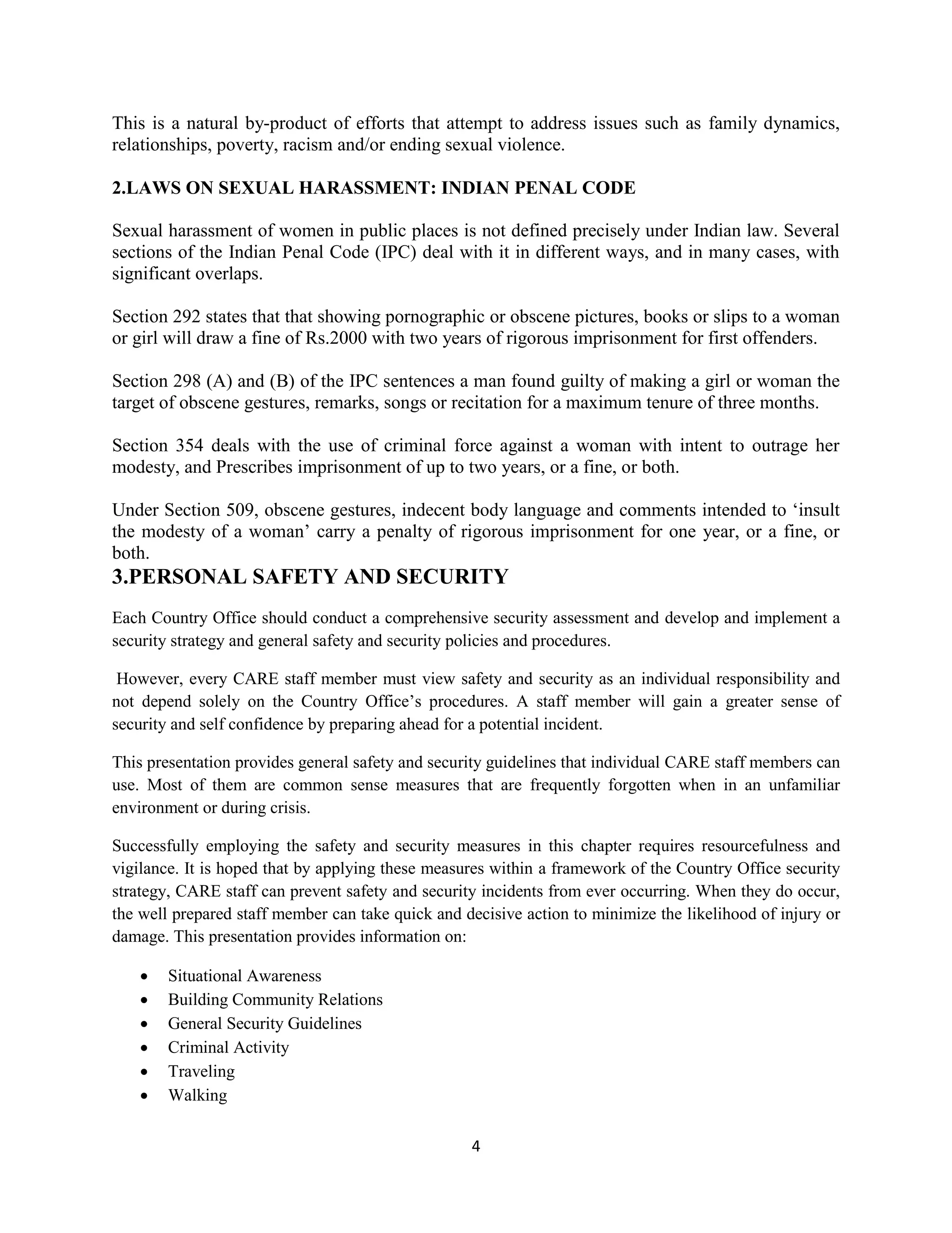 4
This is a natural by-product of efforts that attempt to address issues such as family dynamics,
relationships, poverty, racism and/or ending sexual violence.
2.LAWS ON SEXUAL HARASSMENT: INDIAN PENAL CODE
Sexual harassment of women in public places is not defined precisely under Indian law. Several
sections of the Indian Penal Code (IPC) deal with it in different ways, and in many cases, with
significant overlaps.
Section 292 states that that showing pornographic or obscene pictures, books or slips to a woman
or girl will draw a fine of Rs.2000 with two years of rigorous imprisonment for first offenders.
Section 298 (A) and (B) of the IPC sentences a man found guilty of making a girl or woman the
target of obscene gestures, remarks, songs or recitation for a maximum tenure of three months.
Section 354 deals with the use of criminal force against a woman with intent to outrage her
modesty, and Prescribes imprisonment of up to two years, or a fine, or both.
Under Section 509, obscene gestures, indecent body language and comments intended to ‘insult
the modesty of a woman’ carry a penalty of rigorous imprisonment for one year, or a fine, or
both.
3.PERSONAL SAFETY AND SECURITY
Each Country Office should conduct a comprehensive security assessment and develop and implement a
security strategy and general safety and security policies and procedures.
However, every CARE staff member must view safety and security as an individual responsibility and
not depend solely on the Country Office’s procedures. A staff member will gain a greater sense of
security and self confidence by preparing ahead for a potential incident.
This presentation provides general safety and security guidelines that individual CARE staff members can
use. Most of them are common sense measures that are frequently forgotten when in an unfamiliar
environment or during crisis.
Successfully employing the safety and security measures in this chapter requires resourcefulness and
vigilance. It is hoped that by applying these measures within a framework of the Country Office security
strategy, CARE staff can prevent safety and security incidents from ever occurring. When they do occur,
the well prepared staff member can take quick and decisive action to minimize the likelihood of injury or
damage. This presentation provides information on:
 Situational Awareness
 Building Community Relations
 General Security Guidelines
 Criminal Activity
 Traveling
 Walking
 