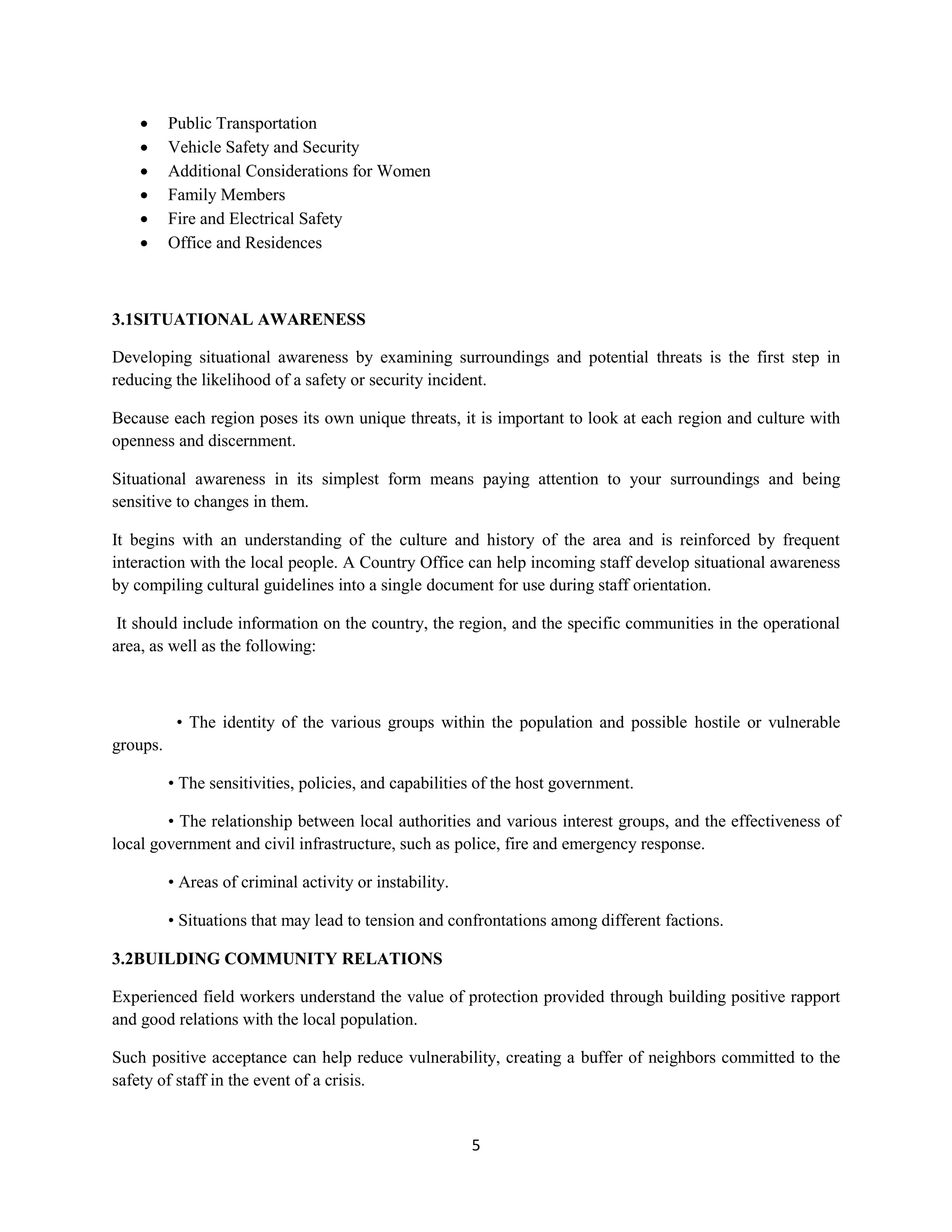 5
 Public Transportation
 Vehicle Safety and Security
 Additional Considerations for Women
 Family Members
 Fire and Electrical Safety
 Office and Residences
3.1SITUATIONAL AWARENESS
Developing situational awareness by examining surroundings and potential threats is the first step in
reducing the likelihood of a safety or security incident.
Because each region poses its own unique threats, it is important to look at each region and culture with
openness and discernment.
Situational awareness in its simplest form means paying attention to your surroundings and being
sensitive to changes in them.
It begins with an understanding of the culture and history of the area and is reinforced by frequent
interaction with the local people. A Country Office can help incoming staff develop situational awareness
by compiling cultural guidelines into a single document for use during staff orientation.
It should include information on the country, the region, and the specific communities in the operational
area, as well as the following:
• The identity of the various groups within the population and possible hostile or vulnerable
groups.
• The sensitivities, policies, and capabilities of the host government.
• The relationship between local authorities and various interest groups, and the effectiveness of
local government and civil infrastructure, such as police, fire and emergency response.
• Areas of criminal activity or instability.
• Situations that may lead to tension and confrontations among different factions.
3.2BUILDING COMMUNITY RELATIONS
Experienced field workers understand the value of protection provided through building positive rapport
and good relations with the local population.
Such positive acceptance can help reduce vulnerability, creating a buffer of neighbors committed to the
safety of staff in the event of a crisis.
 