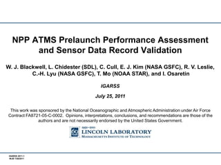 NPP ATMS Prelaunch Performance Assessment and Sensor Data Record Validation W. J. Blackwell, L. Chidester (SDL), C. Cull, E. J. Kim (NASA GSFC), R. V. Leslie,  C.-H. Lyu (NASA GSFC), T. Mo (NOAA STAR), and I. Osaretin IGARSS July 25, 2011 This work was sponsored by the National Oceanographic and Atmospheric Administration under Air Force Contract FA8721-05-C-0002.  Opinions, interpretations, conclusions, and recommendations are those of the authors and are not necessarily endorsed by the United States Government. 
