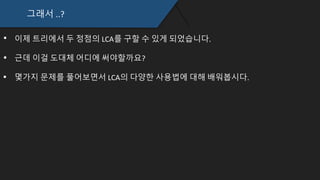 그래서 ..?
이제 트리에서 두 정점의 LCA를 구할 수 있게 되었습니다.
근데 이걸 도대체 어디에 써야할까요?
몇가지 문제를 풀어보면서 LCA의 다양한 사용법에 대해 배워봅시다.
 