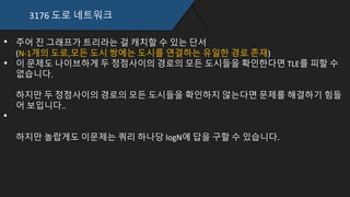 3176 도로 네트워크
주어 진 그래프가 트리라는 걸 캐치할 수 있는 단서
(N-1개의 도로,모든 도시 쌍에는 도시를 연결하는 유일한 경로 존재)
이 문제도 나이브하게 두 정점사이의 경로의 모든 도시들을 확인한다면 TLE를 피할 수
없습니다.
하지만 두 정점사이의 경로의 모든 도시들을 확인하지 않는다면 문제를 해결하기 힘들
어 보입니다..
하지만 놀랍게도 이문제는 쿼리 하나당 logN에 답을 구할 수 있습니다.
 