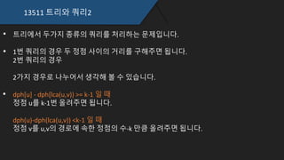 13511 트리와 쿼리2
트리에서 두가지 종류의 쿼리를 처리하는 문제입니다.
1번 쿼리의 경우 두 정점 사이의 거리를 구해주면 됩니다.
2번 쿼리의 경우
2가지 경우로 나누어서 생각해 볼 수 있습니다.
dph[u] - dph[lca(u,v)) >= k-1 일 때
정점 u를 k-1번 올려주면 됩니다.
dph(u)-dph(lca(u,v)) <k-1 일 때
정점 v를 u,v의 경로에 속한 정점의 수-k 만큼 올려주면 됩니다.
 