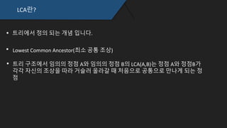 LCA란?
트리에서 정의 되는 개념 입니다.
Lowest Common Ancestor(최소 공통 조상)
트리 구조에서 임의의 정점 A와 임의의 정점 B의 LCA(A,B)는 정점 A와 정점B
가 각각 자신의 조상을 따라 거슬러 올라갈 때 처음으로 공통으로 만나게 되
는 정점
 