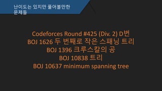 난이도는 있지만 풀어볼만한
문제들
Codeforces Round #425 (Div. 2) D번
BOJ 1626 두 번째로 작은 스패닝 트리
BOJ 1396 크루스칼의 공
BOJ 10838 트리
BOJ 10637 minimum spanning tree
 