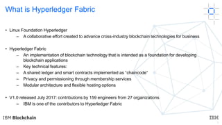 3
What is Hyperledger Fabric
• Linux Foundation Hyperledger
– A collaborative effort created to advance cross-industry blo...