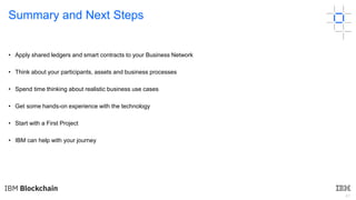 47
Summary and Next Steps
• Apply shared ledgers and smart contracts to your Business Network
• Think about your participa...