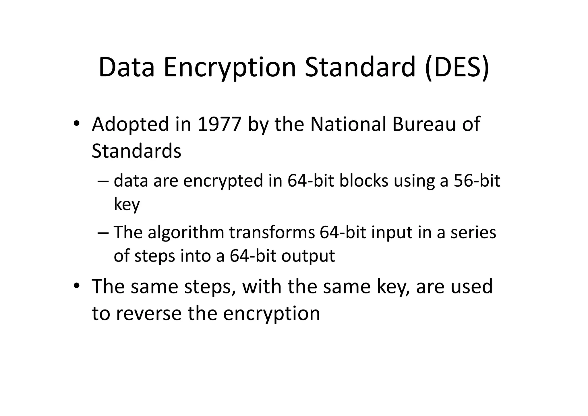 Data Encryption Standard (DES)
• Adopted in 1977 by the National Bureau of
Standards
– data are encrypted in 64-bit blocks using a 56-bit
key
– The algorithm transforms 64-bit input in a series
of steps into a 64-bit output
• The same steps, with the same key, are used
to reverse the encryption
 