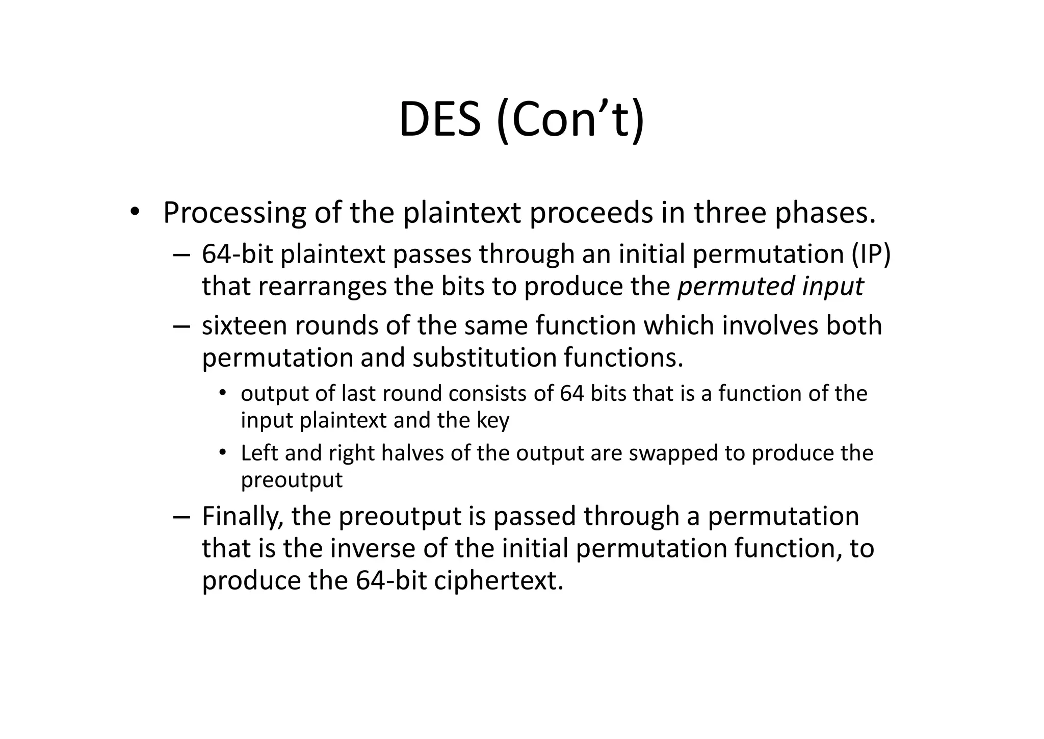 DES (Con’t)
• Processing of the plaintext proceeds in three phases.
– 64-bit plaintext passes through an initial permutation (IP)
that rearranges the bits to produce the permuted input
– sixteen rounds of the same function which involves both
permutation and substitution functions.
• output of last round consists of 64 bits that is a function of the
input plaintext and the key
• Left and right halves of the output are swapped to produce the
preoutput
– Finally, the preoutput is passed through a permutation
that is the inverse of the initial permutation function, to
produce the 64-bit ciphertext.
 