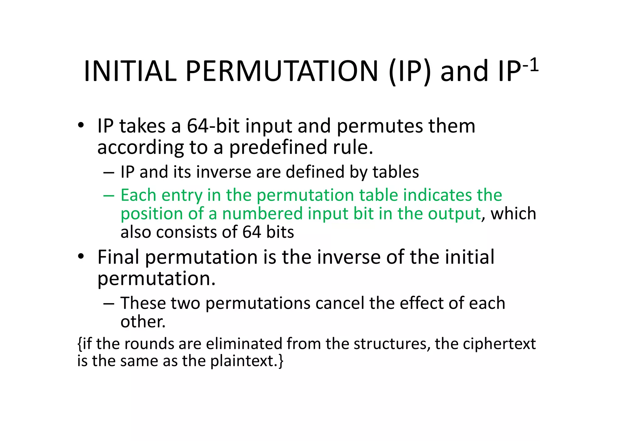INITIAL PERMUTATION (IP) and IP-1
• IP takes a 64-bit input and permutes them
according to a predefined rule.
– IP and its inverse are defined by tables
– Each entry in the permutation table indicates the
position of a numbered input bit in the output, which
also consists of 64 bits
• Final permutation is the inverse of the initial
permutation.
– These two permutations cancel the effect of each
other.
{if the rounds are eliminated from the structures, the ciphertext
is the same as the plaintext.}
 
