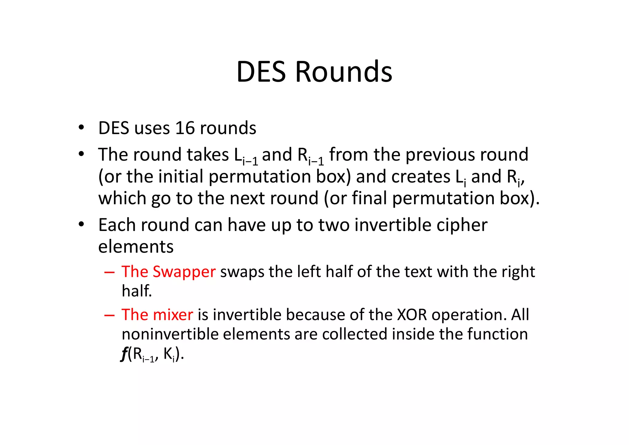 DES Rounds
• DES uses 16 rounds
• The round takes Li−1 and Ri−1 from the previous round
(or the initial permutation box) and creates Li and Ri,
which go to the next round (or final permutation box).
• Each round can have up to two invertible cipher
elements
– The Swapper swaps the left half of the text with the right
half.
– The mixer is invertible because of the XOR operation. All
noninvertible elements are collected inside the function
f(Ri−1, Ki).
 
