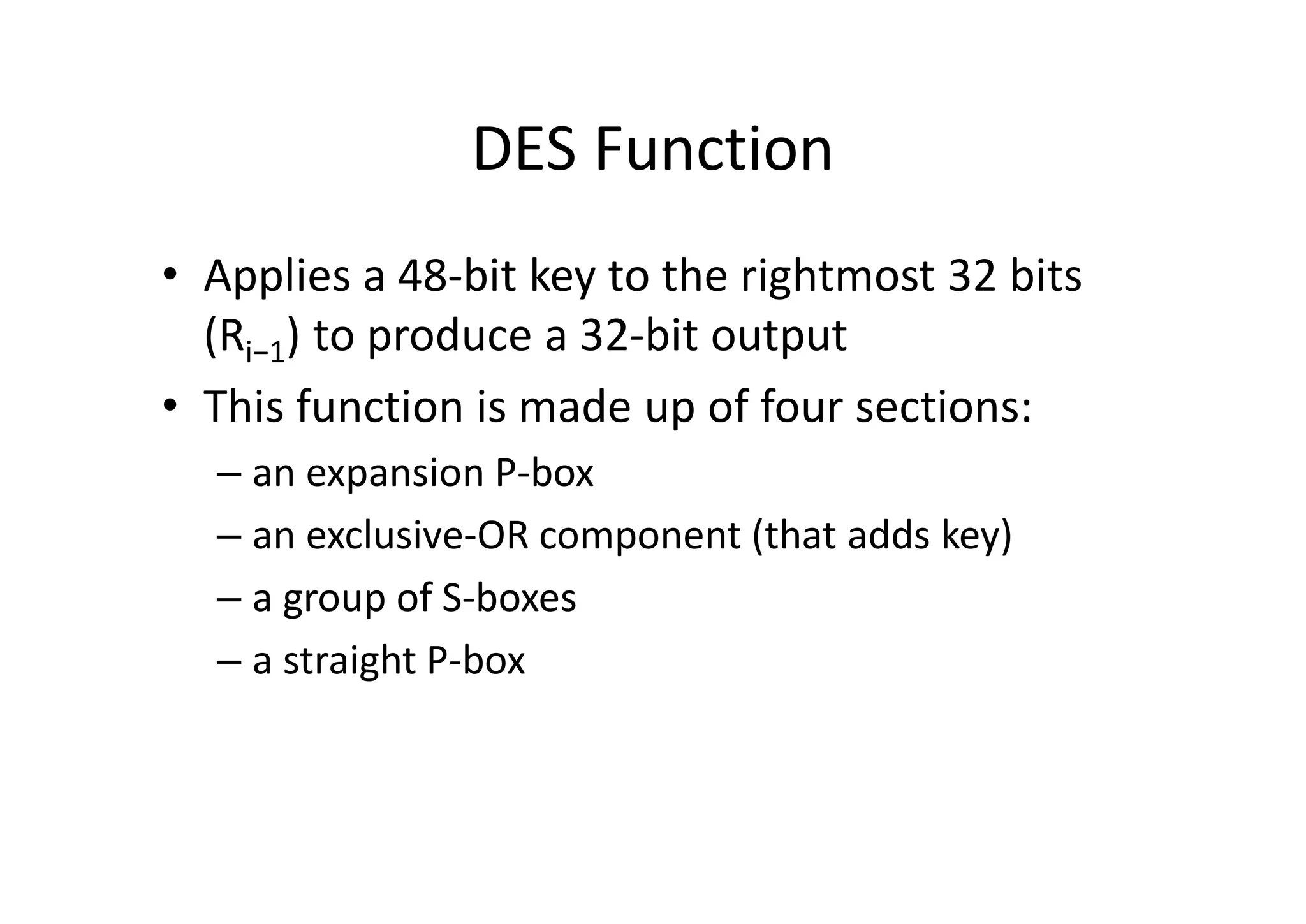 DES Function
• Applies a 48-bit key to the rightmost 32 bits
(Ri−1) to produce a 32-bit output
• This function is made up of four sections:
– an expansion P-box
– an exclusive-OR component (that adds key)
– a group of S-boxes
– a straight P-box
 