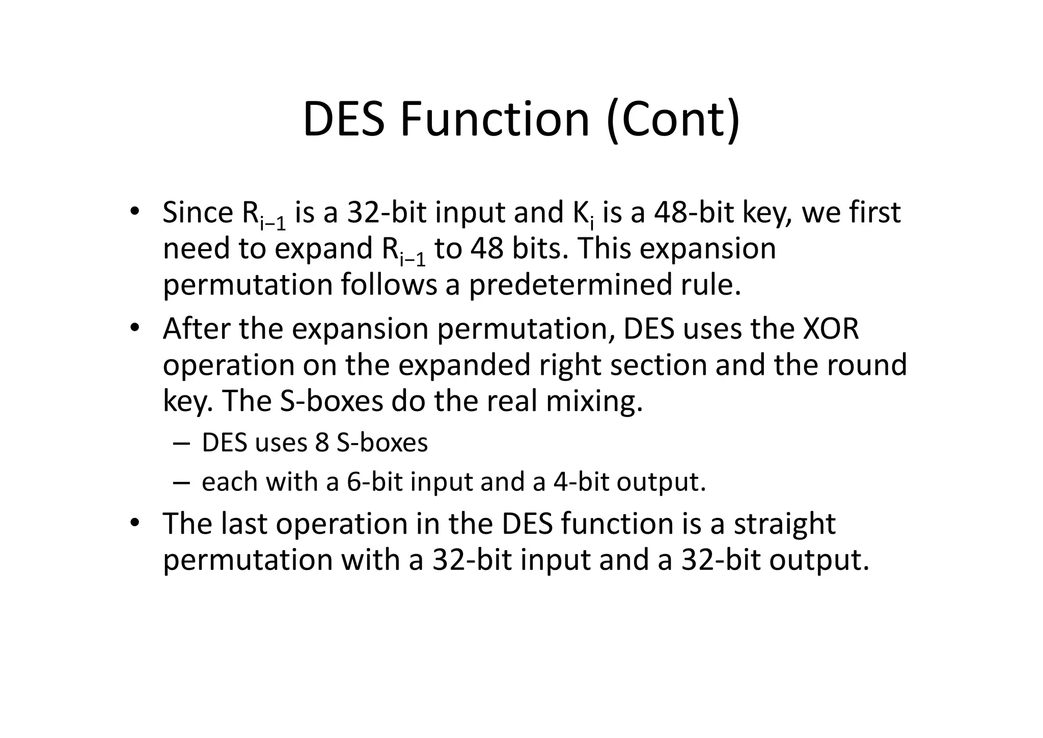 DES Function (Cont)
• Since Ri−1 is a 32-bit input and Ki is a 48-bit key, we first
need to expand Ri−1 to 48 bits. This expansion
permutation follows a predetermined rule.
• After the expansion permutation, DES uses the XOR
operation on the expanded right section and the round
key. The S-boxes do the real mixing.
– DES uses 8 S-boxes
– each with a 6-bit input and a 4-bit output.
• The last operation in the DES function is a straight
permutation with a 32-bit input and a 32-bit output.
 