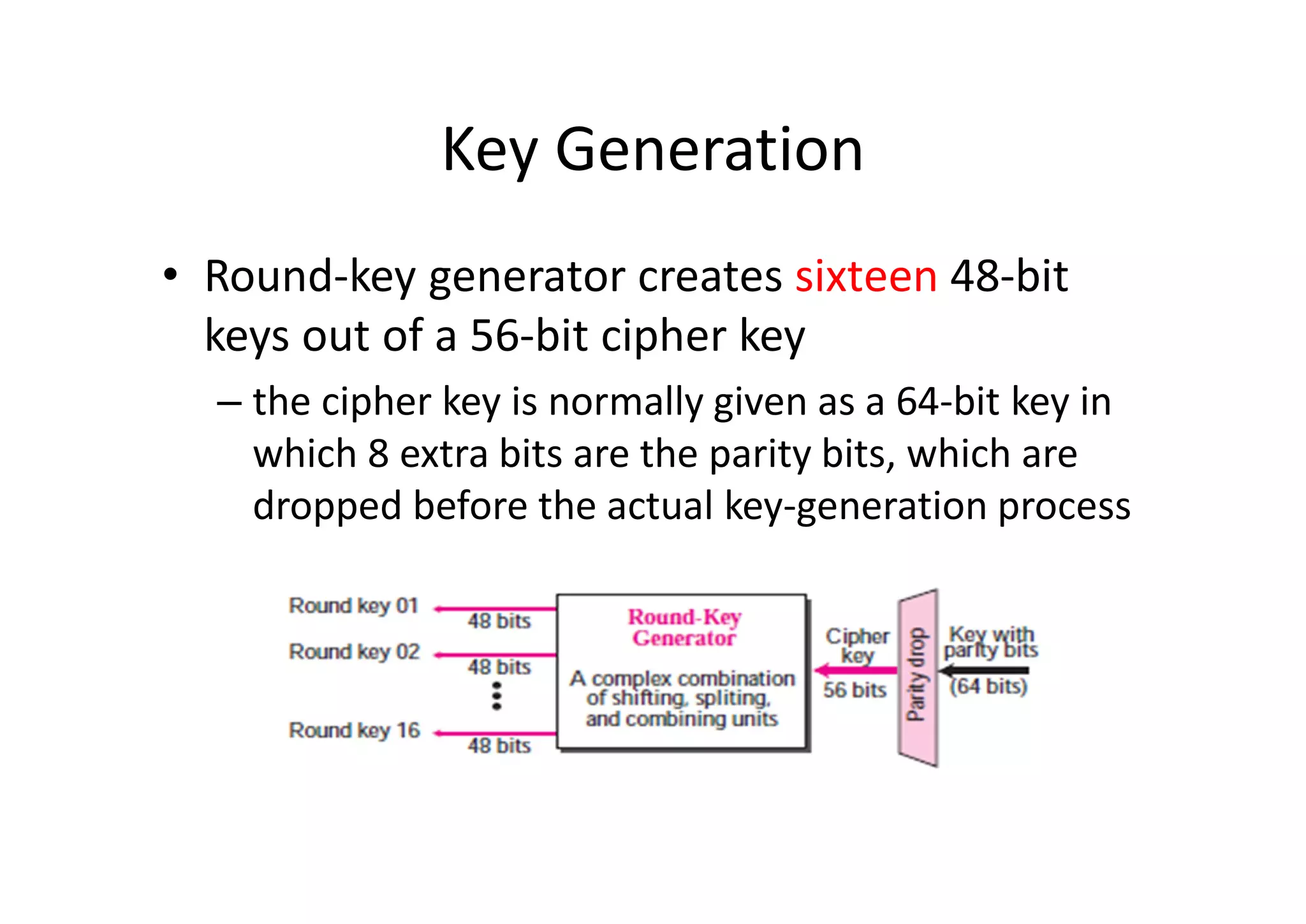 Key Generation
• Round-key generator creates sixteen 48-bit
keys out of a 56-bit cipher key
– the cipher key is normally given as a 64-bit key in
which 8 extra bits are the parity bits, which are
dropped before the actual key-generation process
 