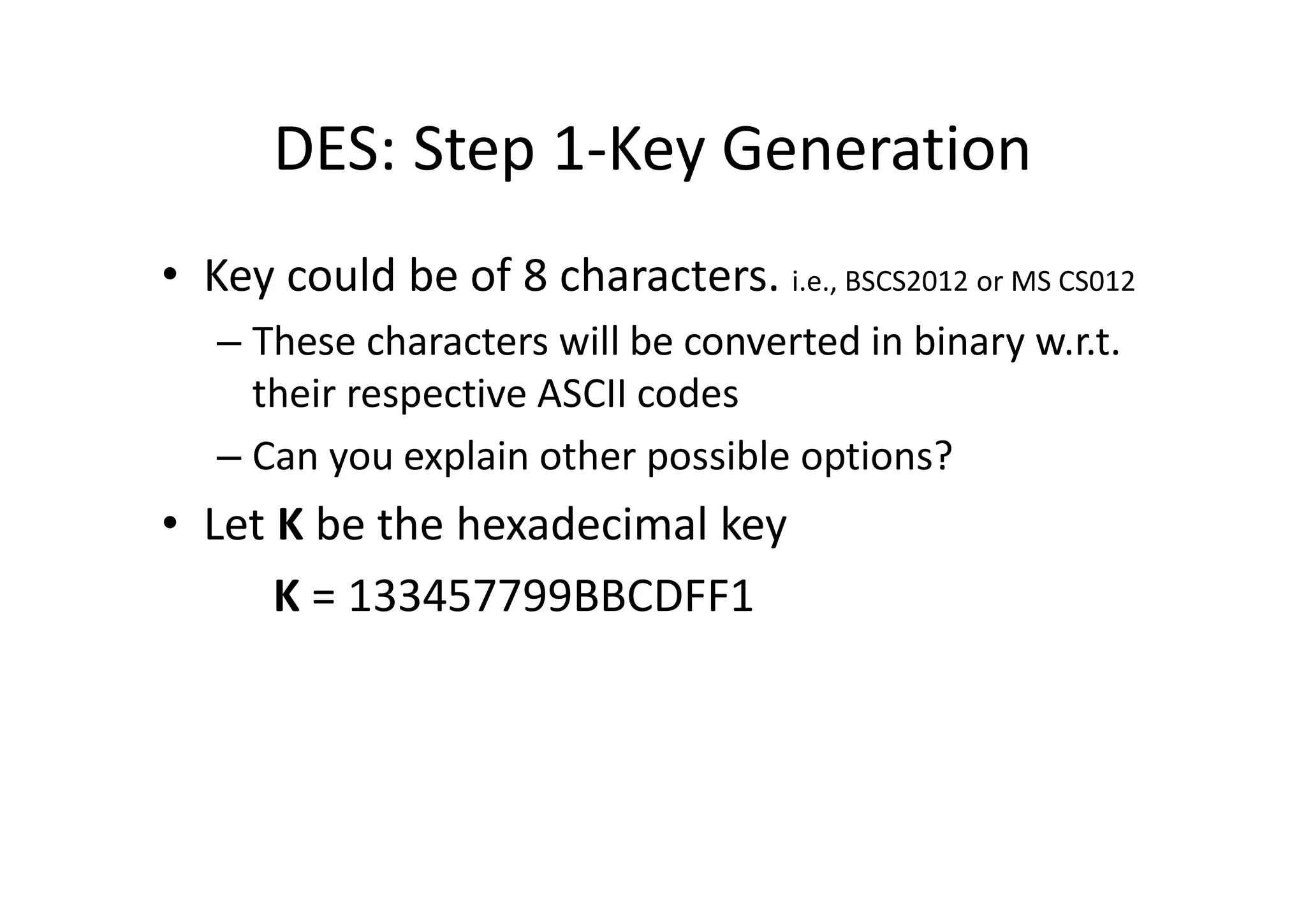 DES: Step 1-Key Generation
• Key could be of 8 characters. i.e., BSCS2012 or MS CS012
– These characters will be converted in binary w.r.t.
their respective ASCII codes
– Can you explain other possible options?
• Let K be the hexadecimal key
K = 133457799BBCDFF1
 