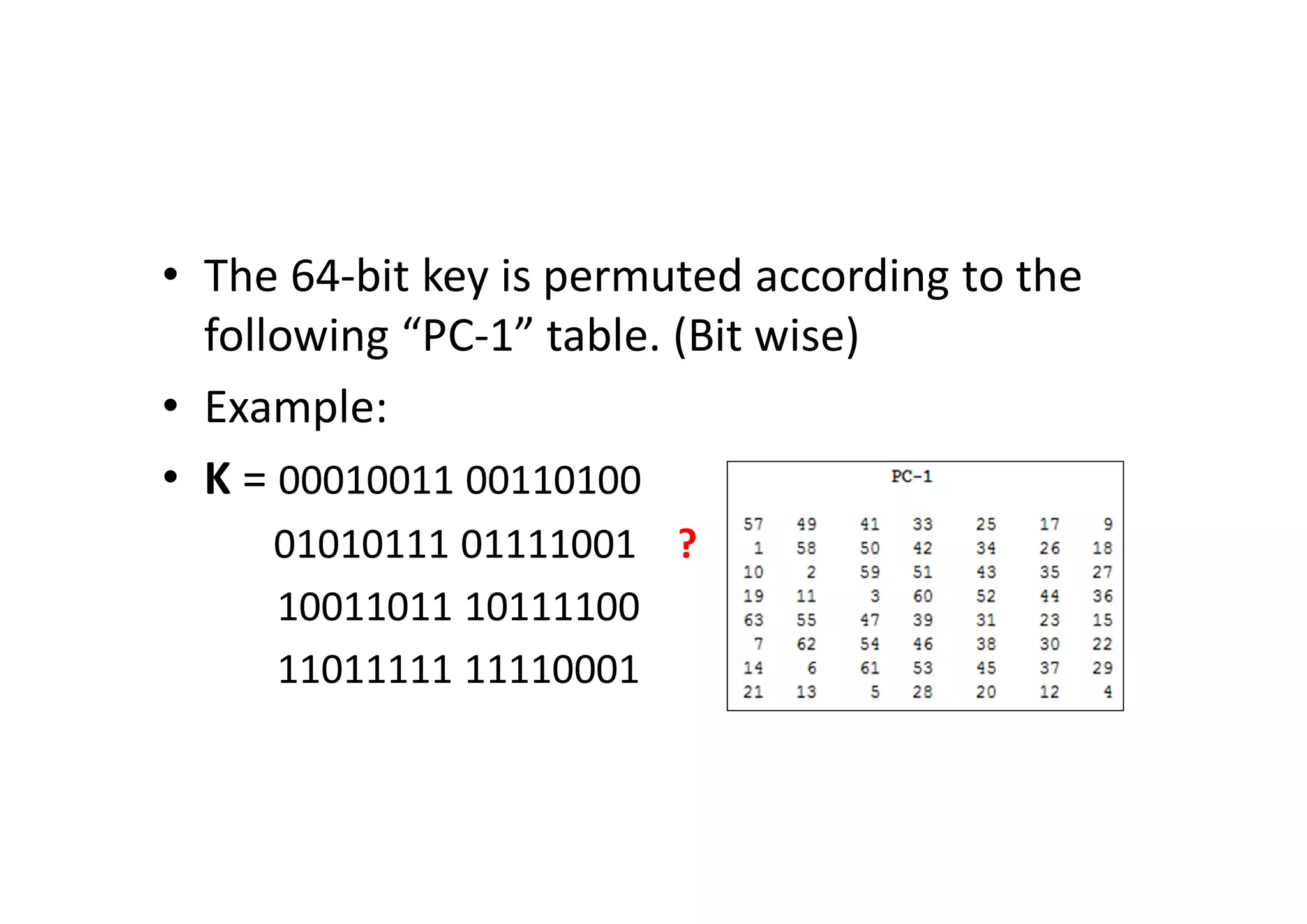 • The 64-bit key is permuted according to the
following “PC-1” table. (Bit wise)
• Example:
• K = 00010011 00110100
01010111 01111001 ?
10011011 10111100
11011111 11110001
 