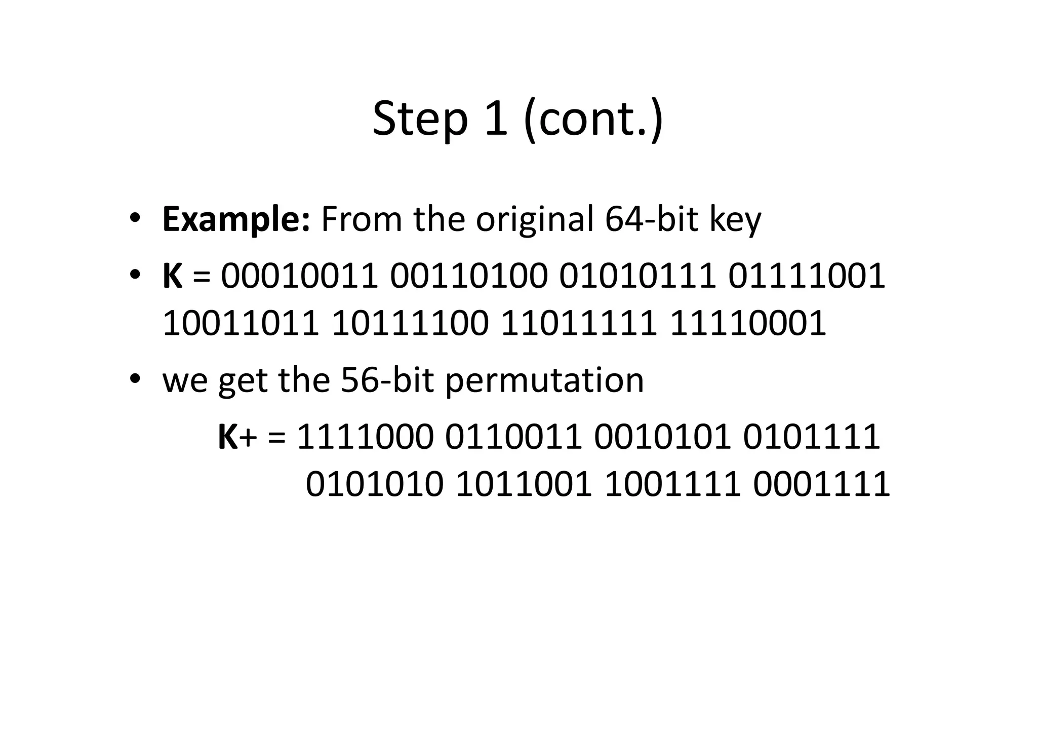 Step 1 (cont.)
• Example: From the original 64-bit key
• K = 00010011 00110100 01010111 01111001
10011011 10111100 11011111 11110001
• we get the 56-bit permutation
K+ = 1111000 0110011 0010101 0101111
0101010 1011001 1001111 0001111
 