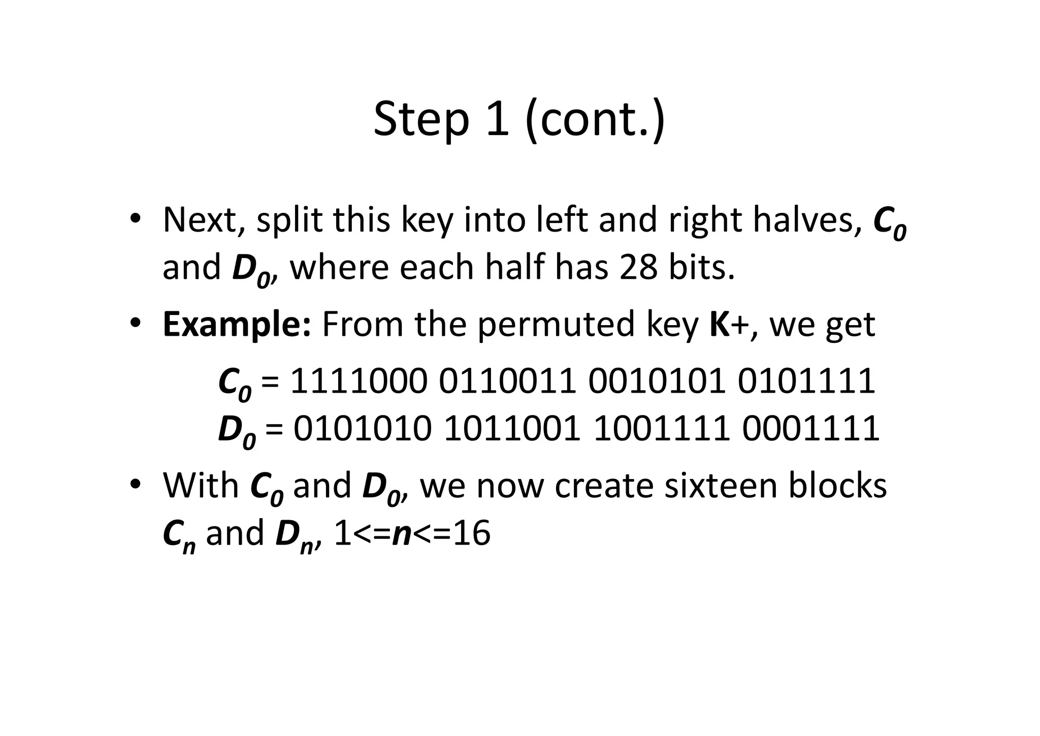 Step 1 (cont.)
• Next, split this key into left and right halves, C0
and D0, where each half has 28 bits.
• Example: From the permuted key K+, we get
C0 = 1111000 0110011 0010101 0101111
D0 = 0101010 1011001 1001111 0001111
• With C0 and D0, we now create sixteen blocks
Cn and Dn, 1<=n<=16
 