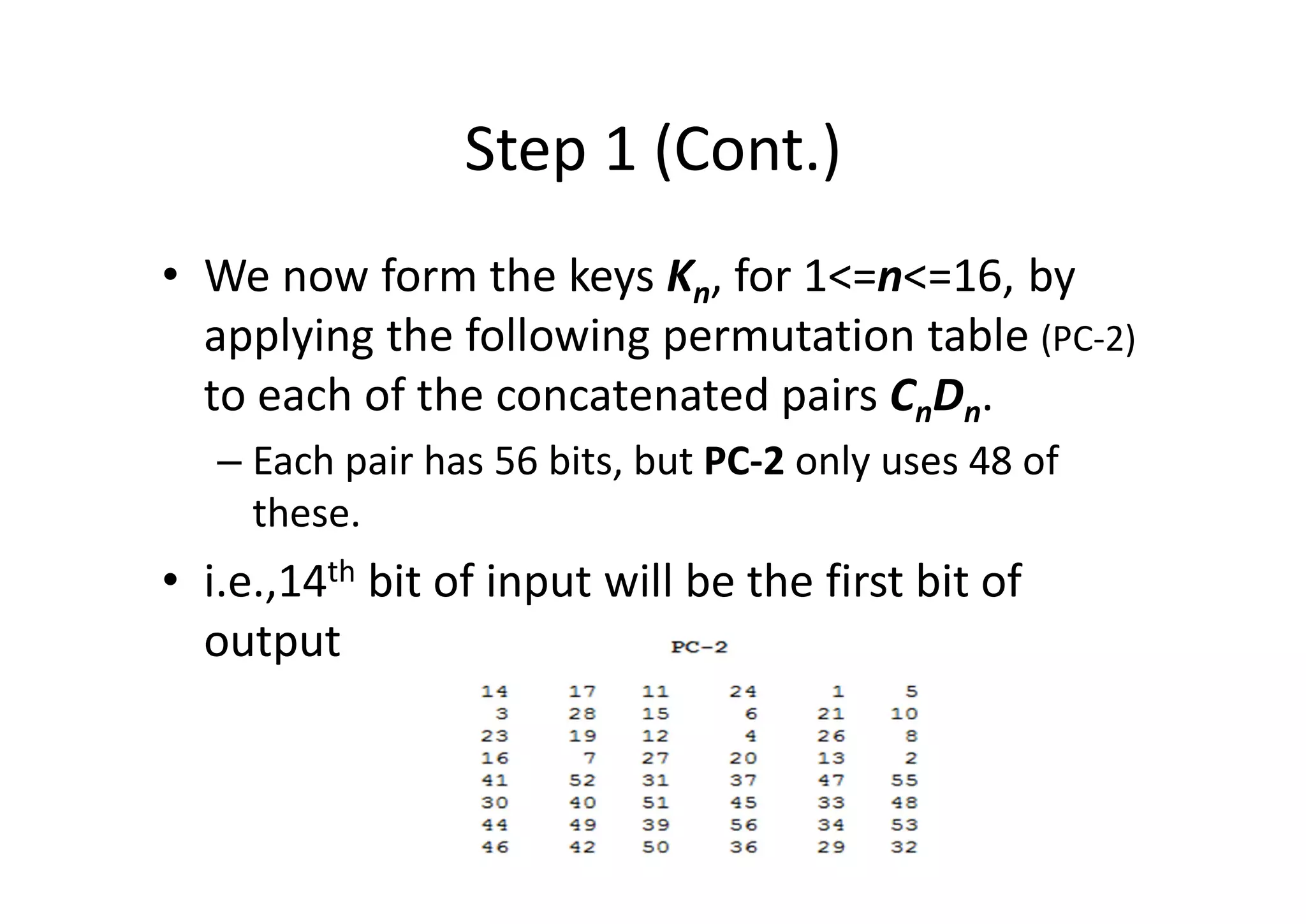 Step 1 (Cont.)
• We now form the keys Kn, for 1<=n<=16, by
applying the following permutation table (PC-2)
to each of the concatenated pairs CnDn.
– Each pair has 56 bits, but PC-2 only uses 48 of
these.
• i.e.,14th bit of input will be the first bit of
output
 