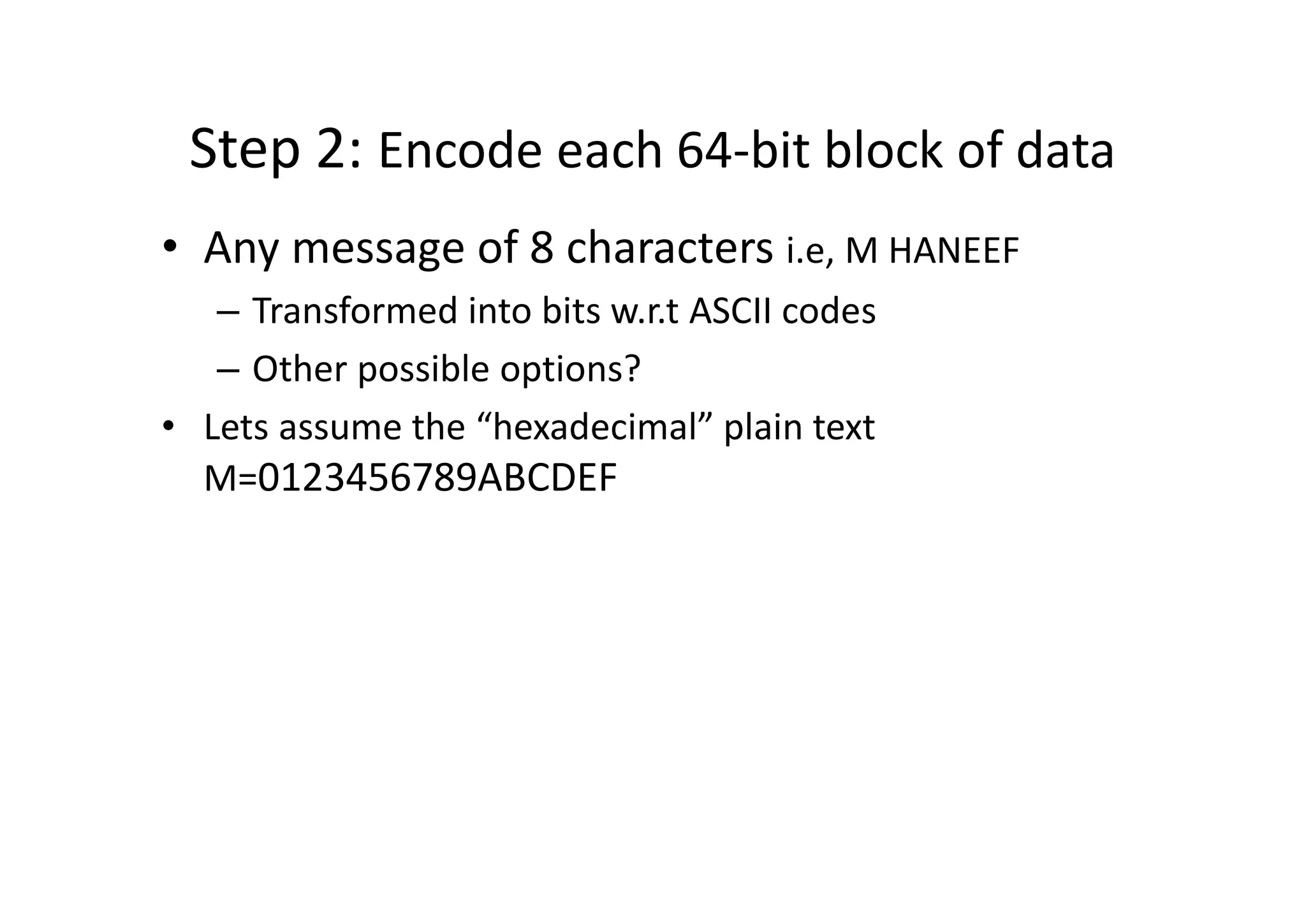 Step 2: Encode each 64-bit block of data
• Any message of 8 characters i.e, M HANEEF
– Transformed into bits w.r.t ASCII codes
– Other possible options?
• Lets assume the “hexadecimal” plain text
M=0123456789ABCDEF
 