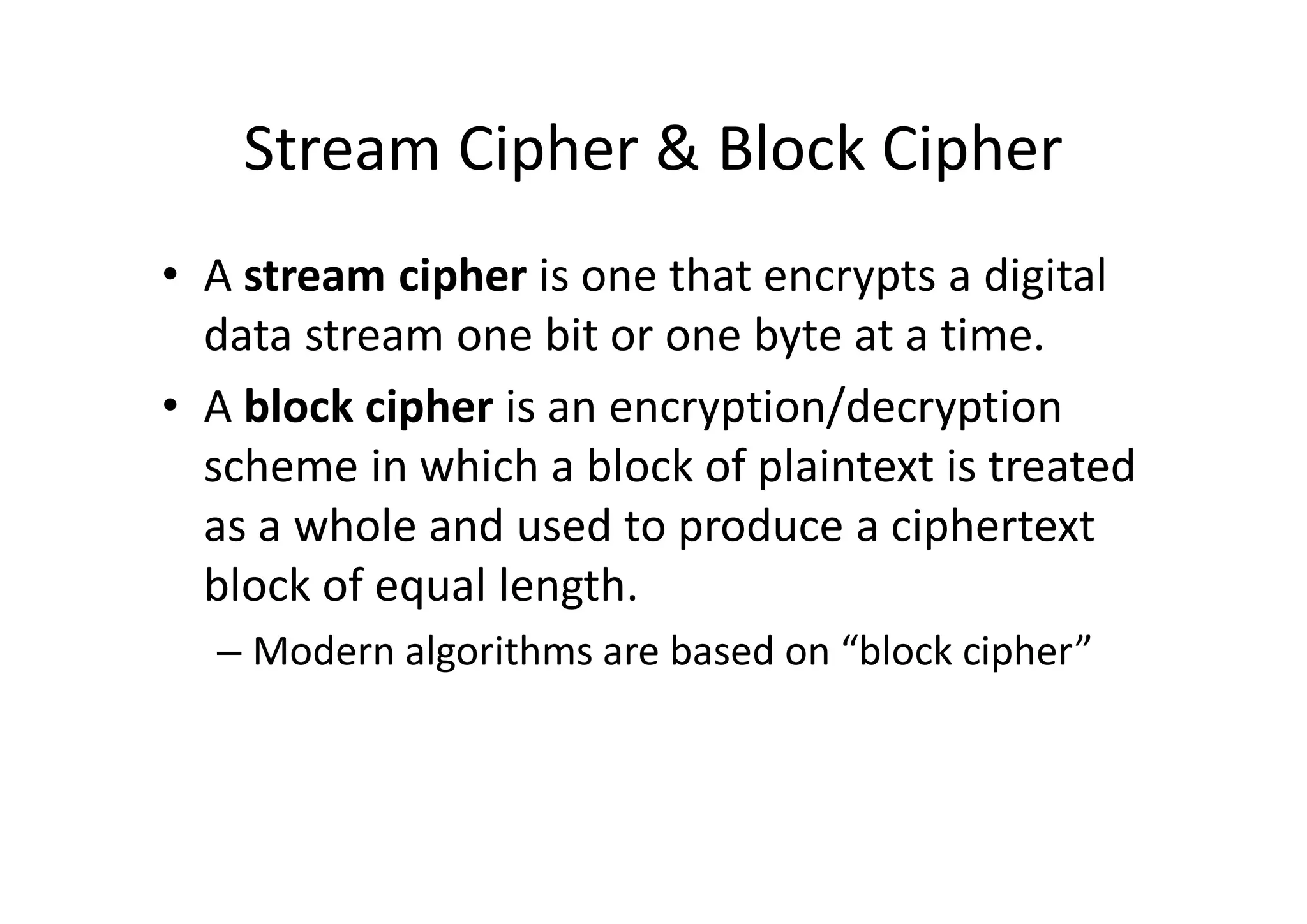 Stream Cipher & Block Cipher
• A stream cipher is one that encrypts a digital
data stream one bit or one byte at a time.
• A block cipher is an encryption/decryption
scheme in which a block of plaintext is treated
as a whole and used to produce a ciphertext
block of equal length.
– Modern algorithms are based on “block cipher”
 