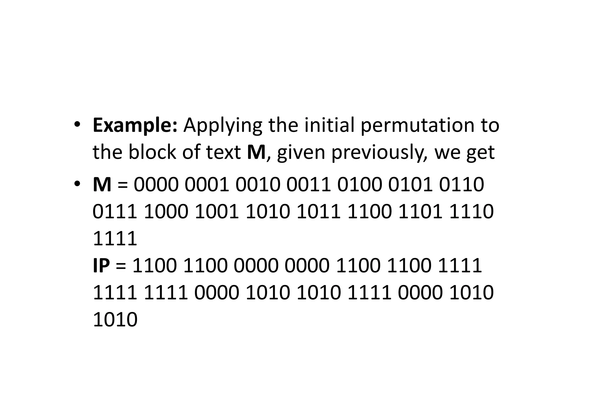 • Example: Applying the initial permutation to
the block of text M, given previously, we get
• M = 0000 0001 0010 0011 0100 0101 0110
0111 1000 1001 1010 1011 1100 1101 1110
1111
IP = 1100 1100 0000 0000 1100 1100 1111
1111 1111 0000 1010 1010 1111 0000 1010
1010
 