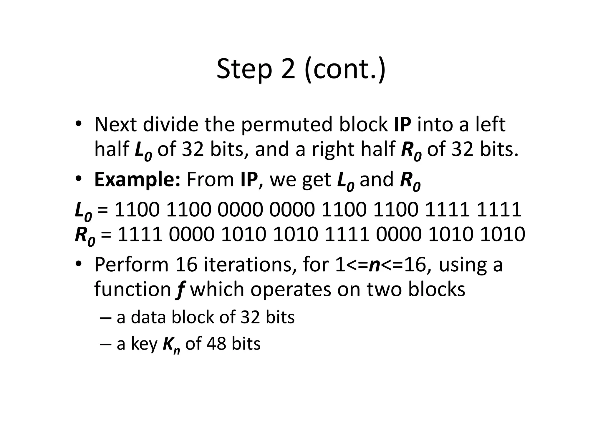 Step 2 (cont.)
• Next divide the permuted block IP into a left
half L0 of 32 bits, and a right half R0 of 32 bits.
• Example: From IP, we get L0 and R0
L0 = 1100 1100 0000 0000 1100 1100 1111 1111
R0 = 1111 0000 1010 1010 1111 0000 1010 1010
• Perform 16 iterations, for 1<=n<=16, using a
function f which operates on two blocks
– a data block of 32 bits
– a key Kn of 48 bits
 