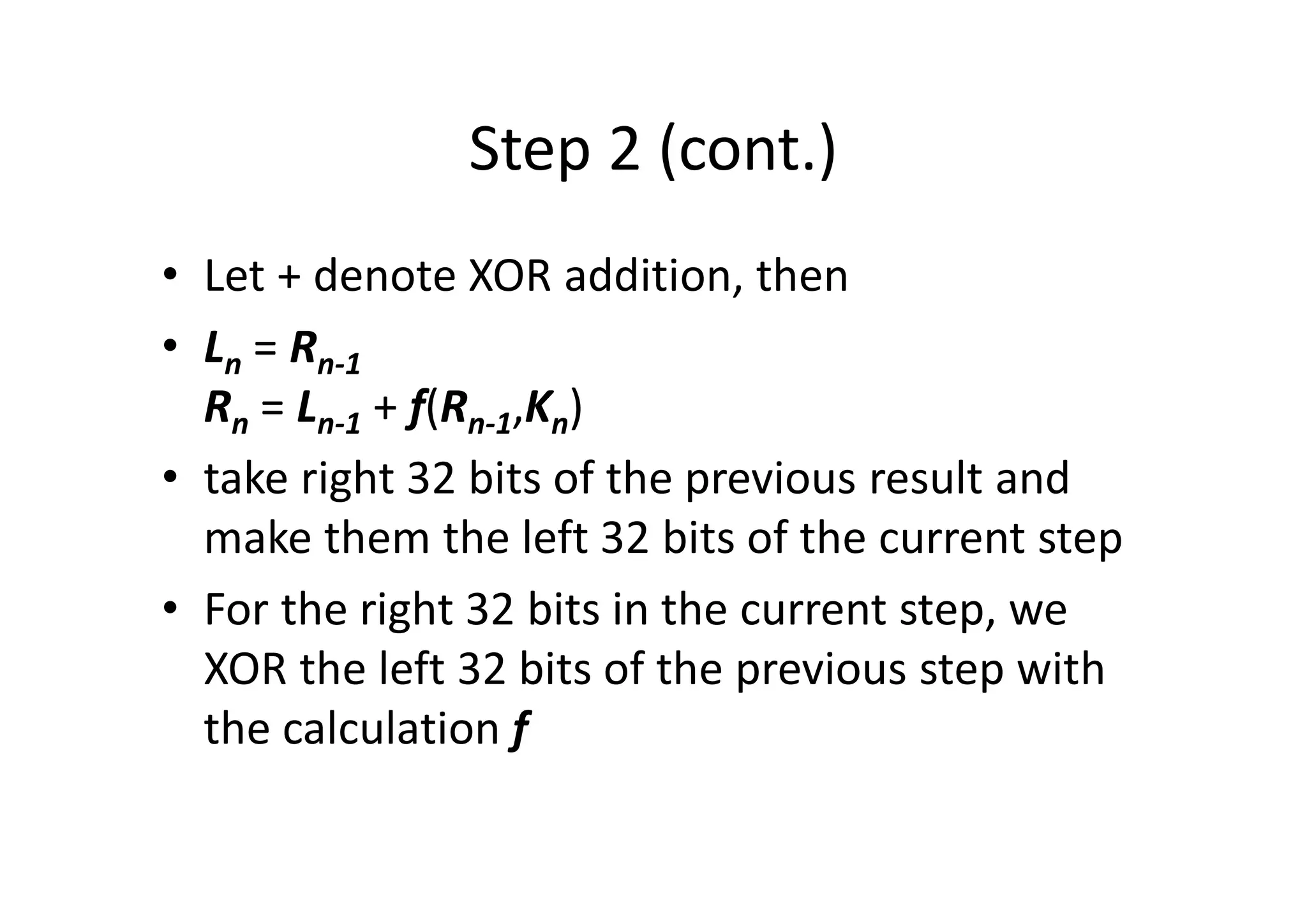 Step 2 (cont.)
• Let + denote XOR addition, then
• Ln = Rn-1
Rn = Ln-1 + f(Rn-1,Kn)
• take right 32 bits of the previous result and
make them the left 32 bits of the current step
• For the right 32 bits in the current step, we
XOR the left 32 bits of the previous step with
the calculation f
 