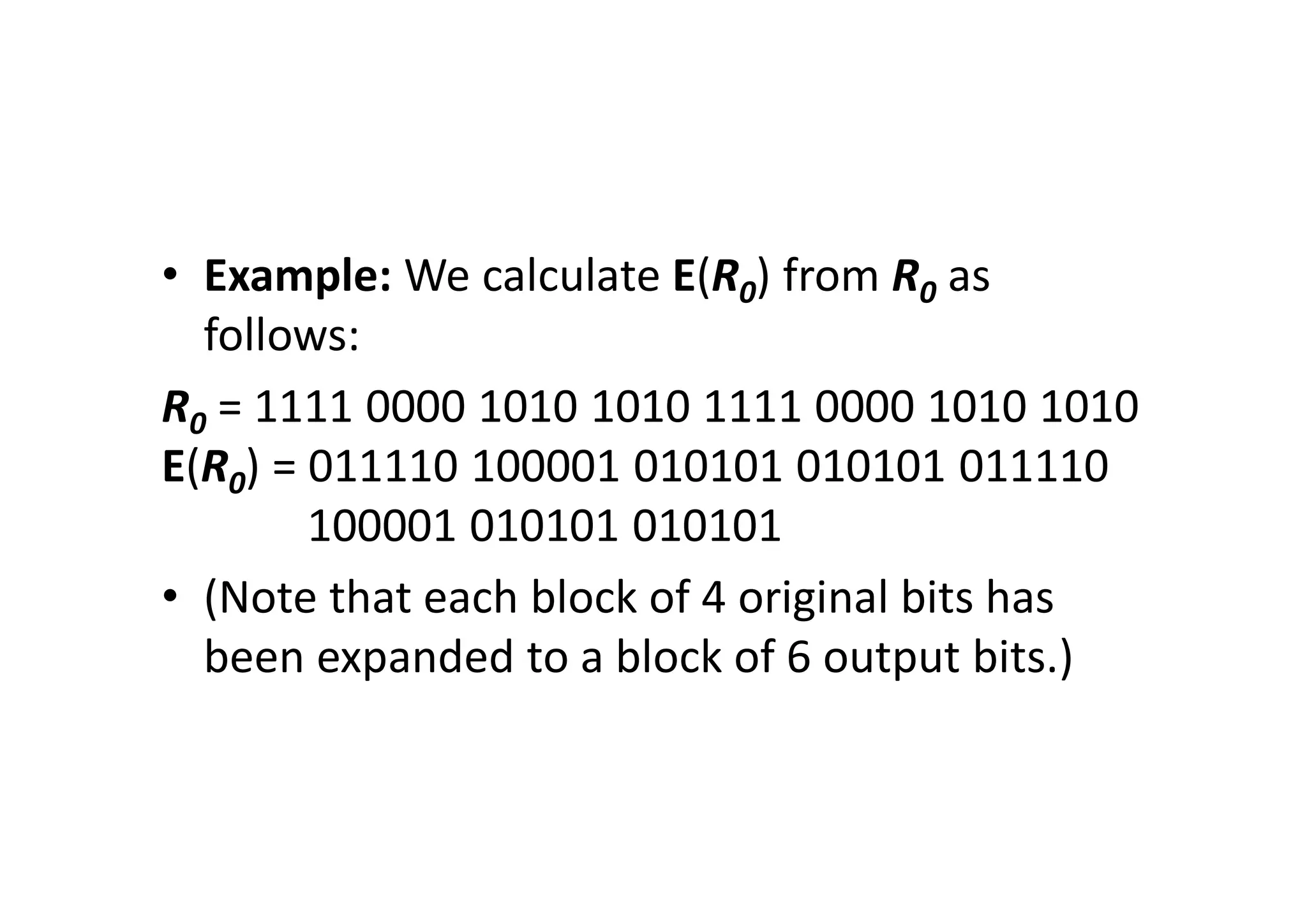 • Example: We calculate E(R0) from R0 as
follows:
R0 = 1111 0000 1010 1010 1111 0000 1010 1010
E(R0) = 011110 100001 010101 010101 011110
100001 010101 010101
• (Note that each block of 4 original bits has
been expanded to a block of 6 output bits.)
 