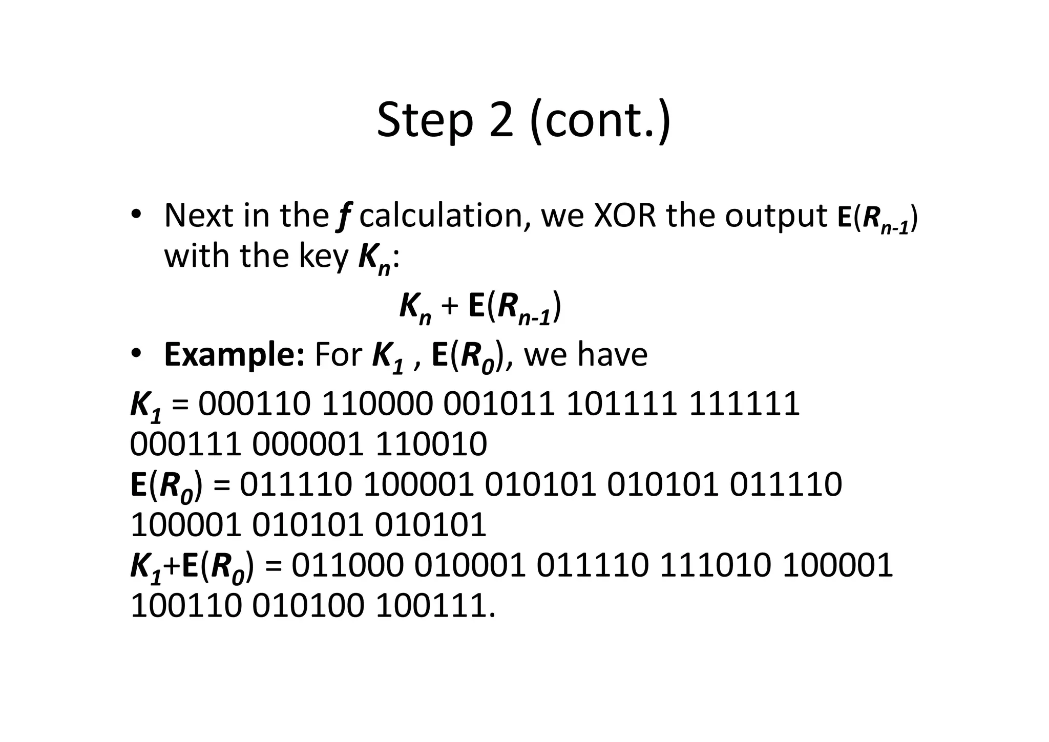 Step 2 (cont.)
• Next in the f calculation, we XOR the output E(Rn-1)
with the key Kn:
Kn + E(Rn-1)
• Example: For K1 , E(R0), we have
K1 = 000110 110000 001011 101111 111111
000111 000001 110010
E(R0) = 011110 100001 010101 010101 011110
100001 010101 010101
K1+E(R0) = 011000 010001 011110 111010 100001
100110 010100 100111.
 