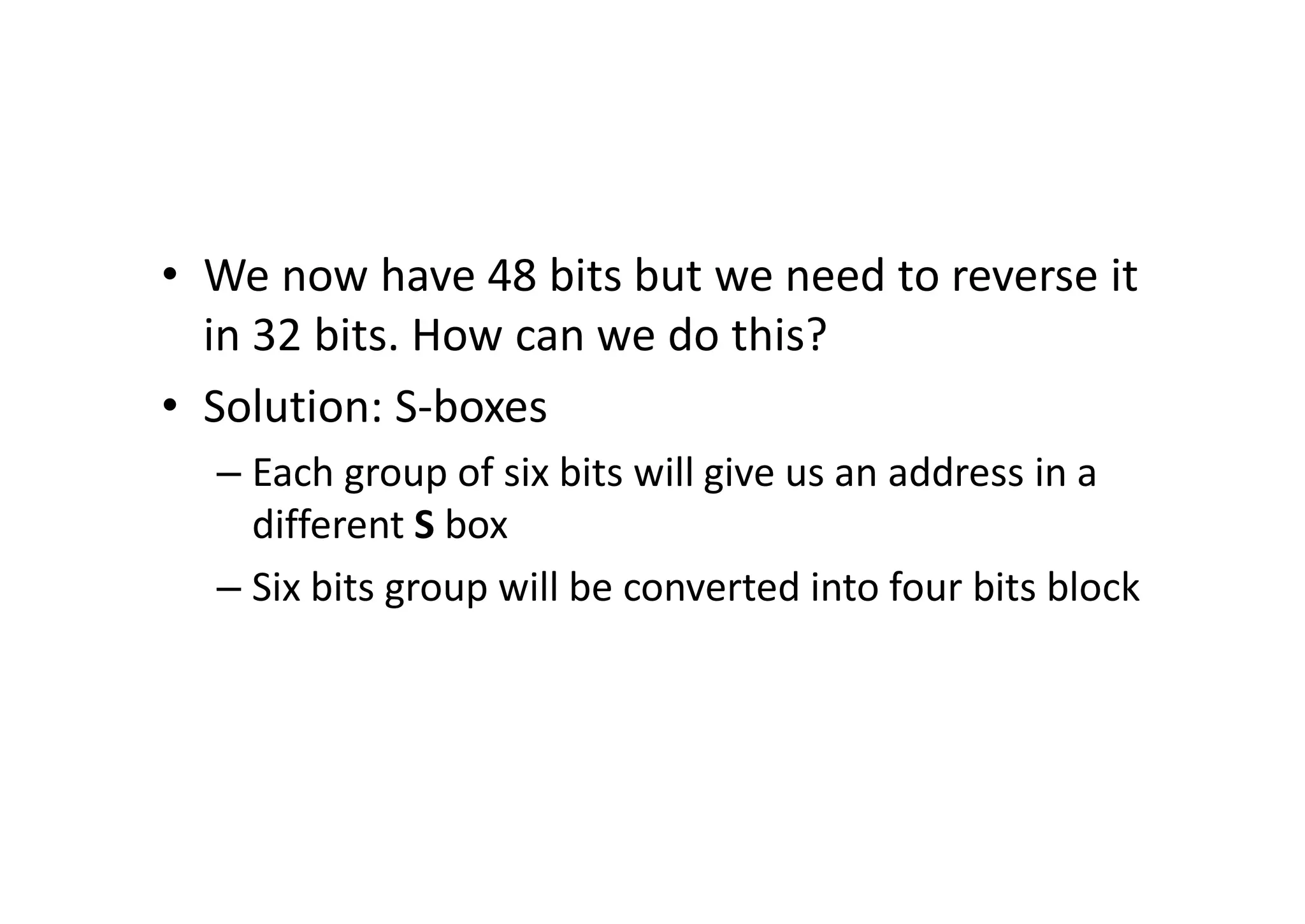 • We now have 48 bits but we need to reverse it
in 32 bits. How can we do this?
• Solution: S-boxes
– Each group of six bits will give us an address in a
different S box
– Six bits group will be converted into four bits block
 