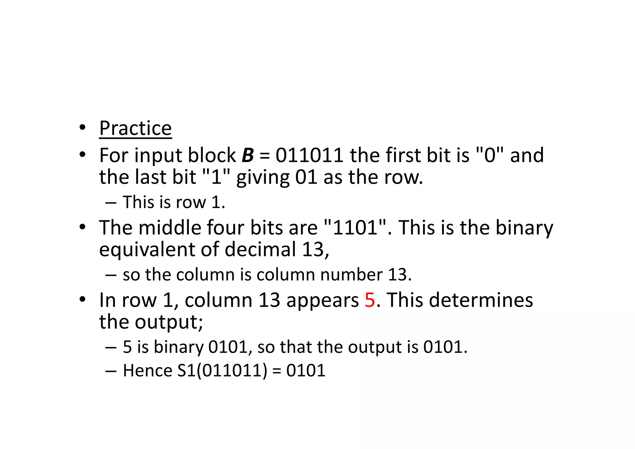 • Practice
• For input block B = 011011 the first bit is "0" and
the last bit "1" giving 01 as the row.
– This is row 1.
• The middle four bits are "1101". This is the binary
equivalent of decimal 13,
– so the column is column number 13.
• In row 1, column 13 appears 5. This determines
the output;
– 5 is binary 0101, so that the output is 0101.
– Hence S1(011011) = 0101
 